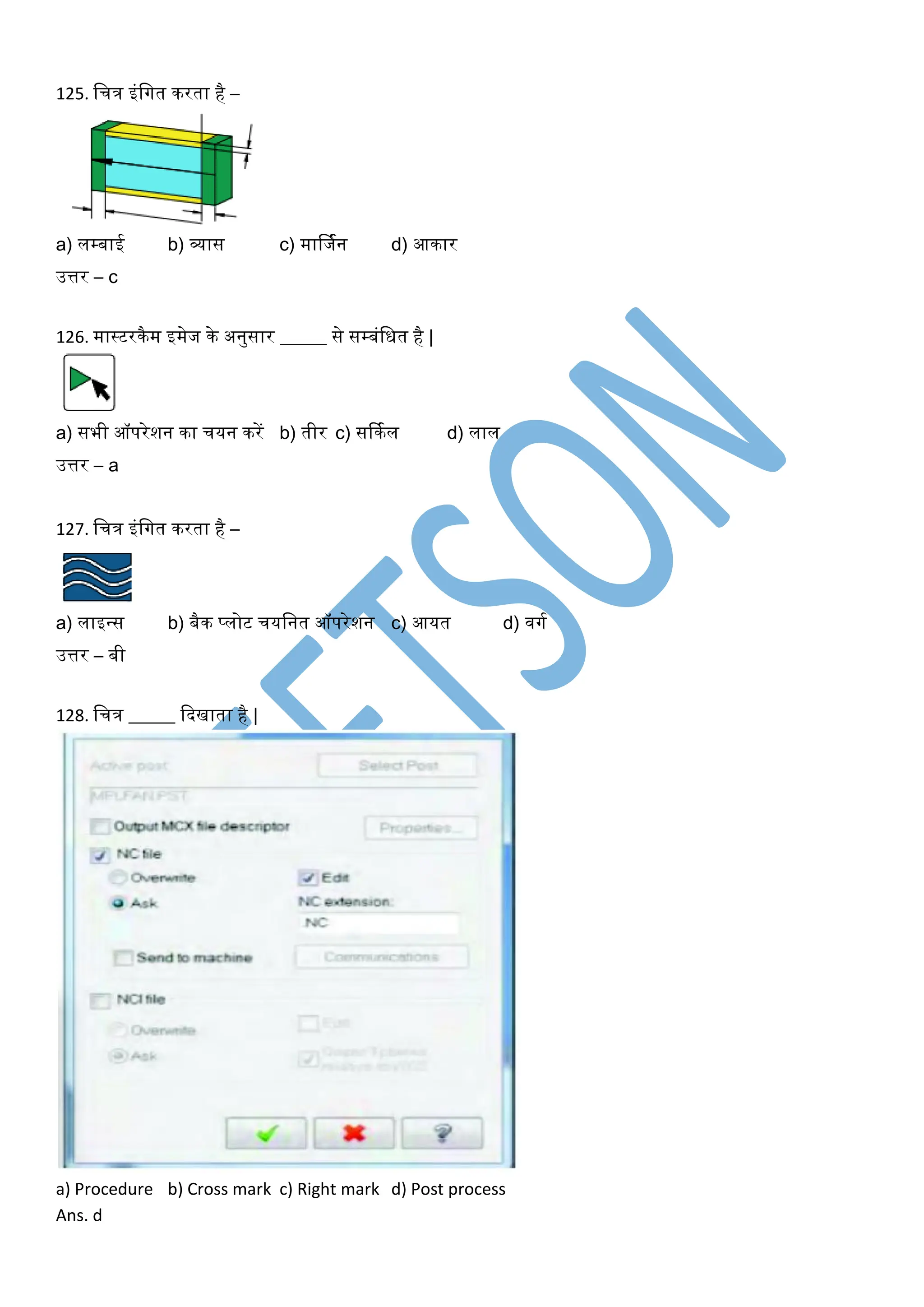 125. लचि इंलगत िरता है –
a) लम्बाई b) व्यास c) मार्जकन d) आिार
उत्तर – c
126. मास्टरिैम इमेज िे अनुसार _____ से सम्बंलित है |
a) सभी ऑपरेशन िा चयन िरें b) तीर c) सर्िकल d) लाल
उत्तर – a
127. लचि इंलगत िरता है –
a) लाइवस b) बैि प्लोट चयलनत ऑपरेशन c) आयत d) वगक
उत्तर – बी
128. लचि _____ कदखाता है |
a) Procedure b) Cross mark c) Right mark d) Post process
Ans. d
 