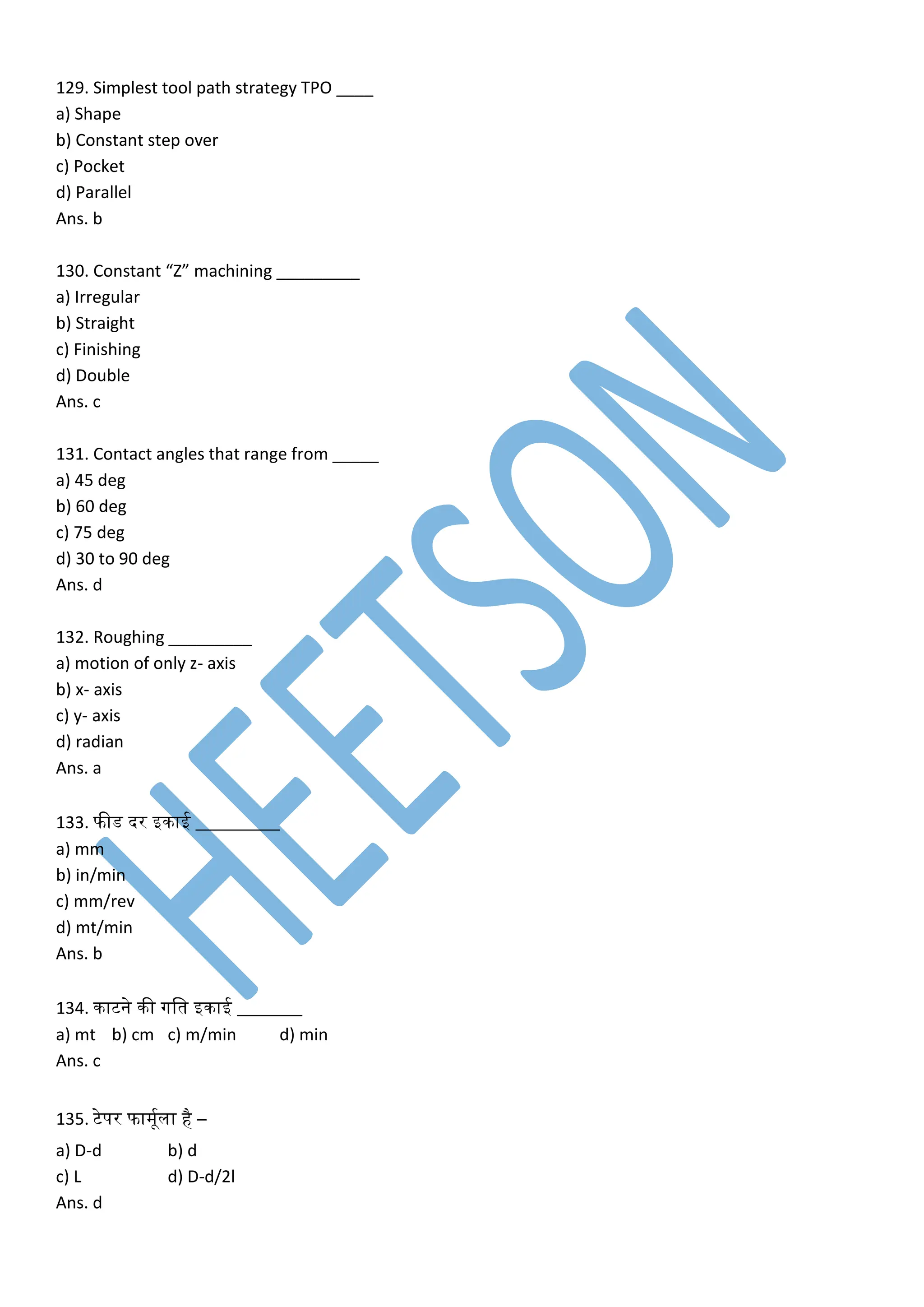 129. Simplest tool path strategy TPO ____
a) Shape
b) Constant step over
c) Pocket
d) Parallel
Ans. b
130. Constant “Z” machining _________
a) Irregular
b) Straight
c) Finishing
d) Double
Ans. c
131. Contact angles that range from _____
a) 45 deg
b) 60 deg
c) 75 deg
d) 30 to 90 deg
Ans. d
132. Roughing _________
a) motion of only z- axis
b) x- axis
c) y- axis
d) radian
Ans. a
133. फीड दर इिाई _________
a) mm
b) in/min
c) mm/rev
d) mt/min
Ans. b
134. िाटने िी गलत इिाई _______
a) mt b) cm c) m/min d) min
Ans. c
135. टेपर फामूकला है –
a) D-d b) d
c) L d) D-d/2l
Ans. d
 