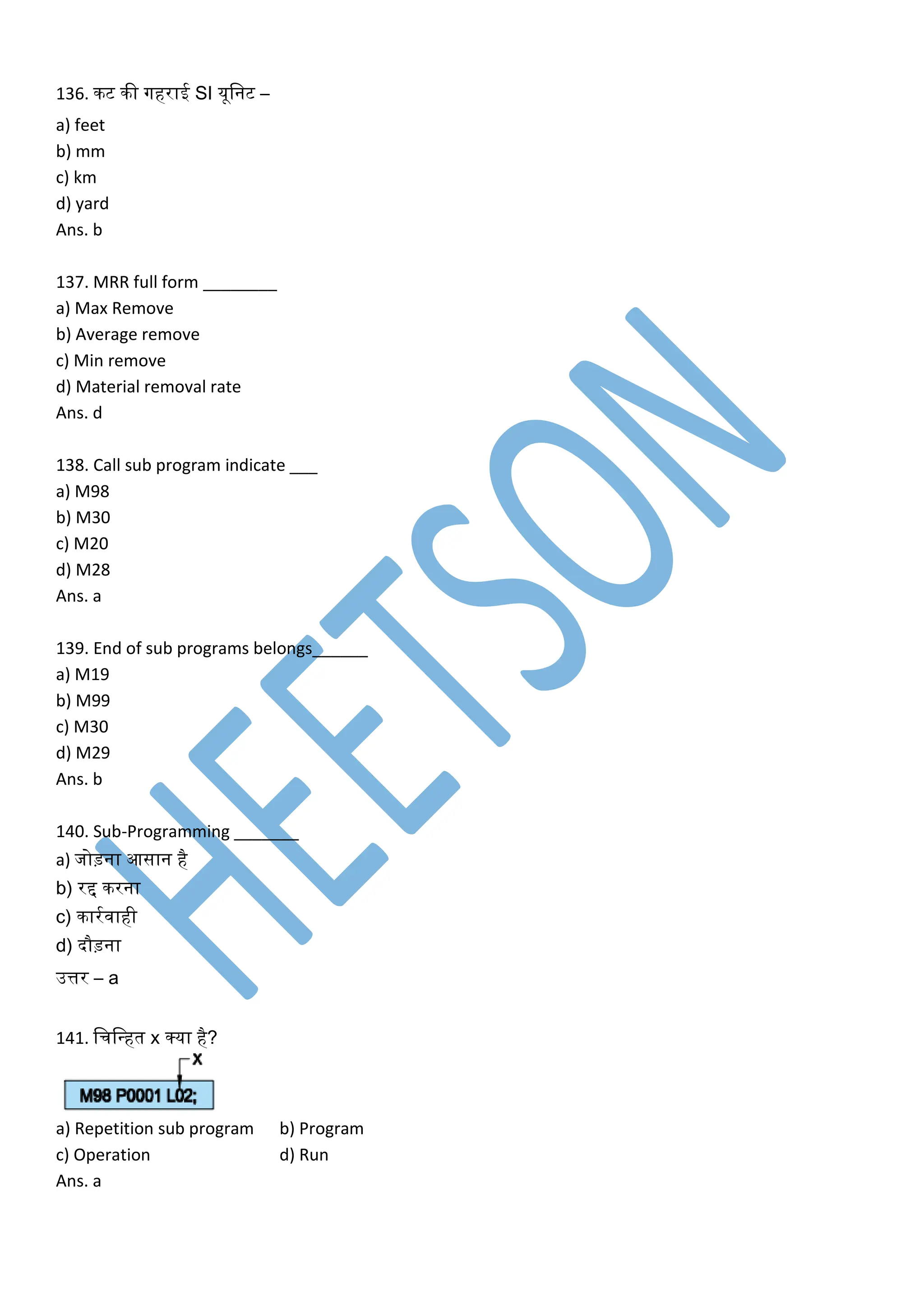136. िट िी गहराई SI यूलनट –
a) feet
b) mm
c) km
d) yard
Ans. b
137. MRR full form ________
a) Max Remove
b) Average remove
c) Min remove
d) Material removal rate
Ans. d
138. Call sub program indicate ___
a) M98
b) M30
c) M20
d) M28
Ans. a
139. End of sub programs belongs______
a) M19
b) M99
c) M30
d) M29
Ans. b
140. Sub-Programming _______
a) जोड़ना आसान है
b) रद्द िरना
c) िारकवाही
d) दौड़ना
उत्तर – a
141. लचलवहत x क्या है?
a) Repetition sub program b) Program
c) Operation d) Run
Ans. a
 