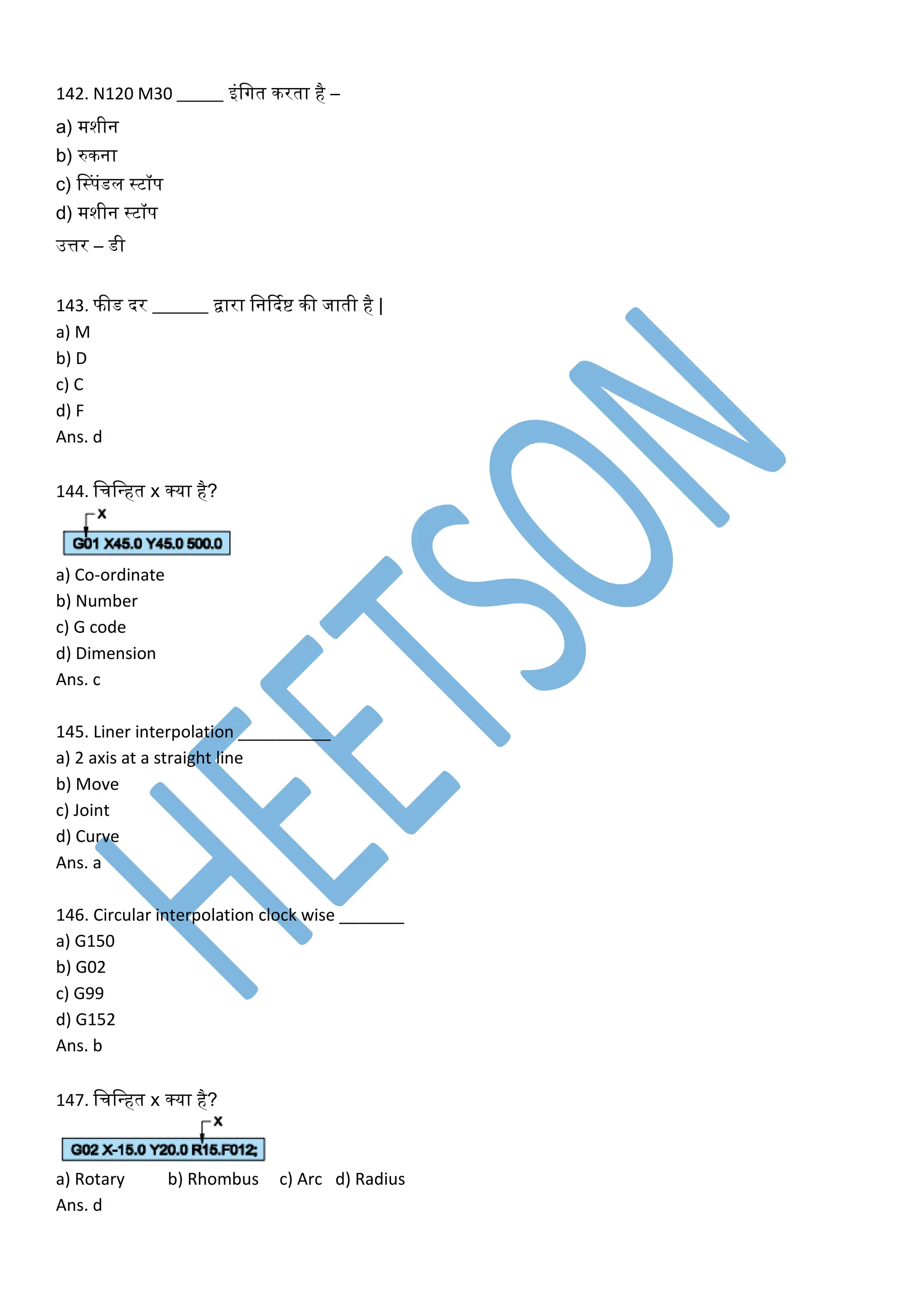 142. N120 M30 _____ इंलगत िरता है –
a) मशीन
b) रुिना
c) नस्पंडल स्टॉप
d) मशीन स्टॉप
उत्तर – डी
143. फीड दर ______ द्वारा लनर्दकष्ट िी जाती है |
a) M
b) D
c) C
d) F
Ans. d
144. लचलवहत x क्या है?
a) Co-ordinate
b) Number
c) G code
d) Dimension
Ans. c
145. Liner interpolation __________
a) 2 axis at a straight line
b) Move
c) Joint
d) Curve
Ans. a
146. Circular interpolation clock wise _______
a) G150
b) G02
c) G99
d) G152
Ans. b
147. लचलवहत x क्या है?
a) Rotary b) Rhombus c) Arc d) Radius
Ans. d
 