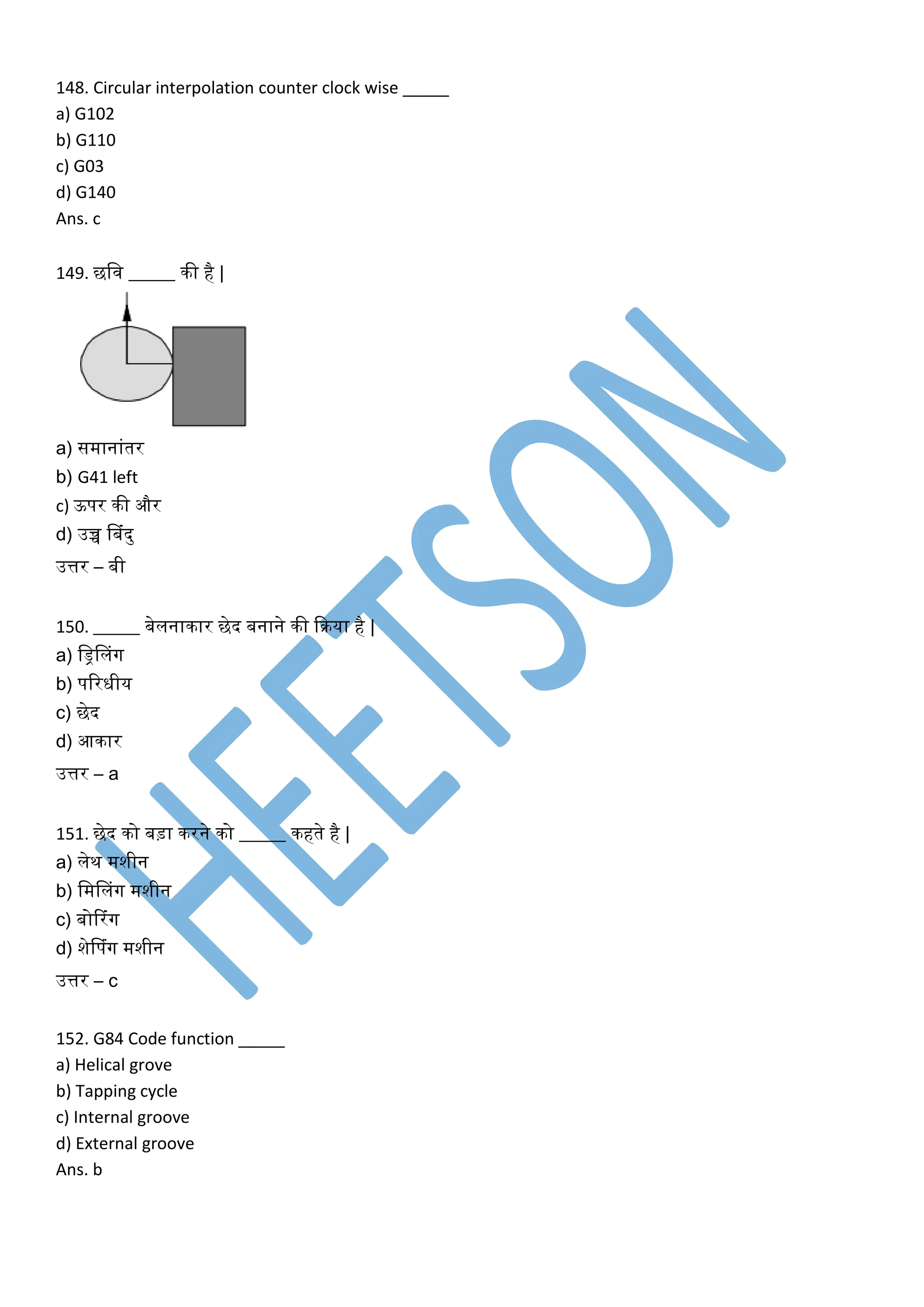 148. Circular interpolation counter clock wise _____
a) G102
b) G110
c) G03
d) G140
Ans. c
149. छलव _____ िी है |
a) समानांतर
b) G41 left
c) ऊपर िी और
d) उच्च नबंदु
उत्तर – बी
150. _____ बेलनािार छेद बनाने िी किया है |
a) लड्रनलंग
b) पररिीय
c) छेद
d) आिार
उत्तर – a
151. छेद िो बड़ा िरने िो _____ िहते है |
a) लेि मशीन
b) लमनलंग मशीन
c) बोटरंग
d) शेनपंग मशीन
उत्तर – c
152. G84 Code function _____
a) Helical grove
b) Tapping cycle
c) Internal groove
d) External groove
Ans. b
 
