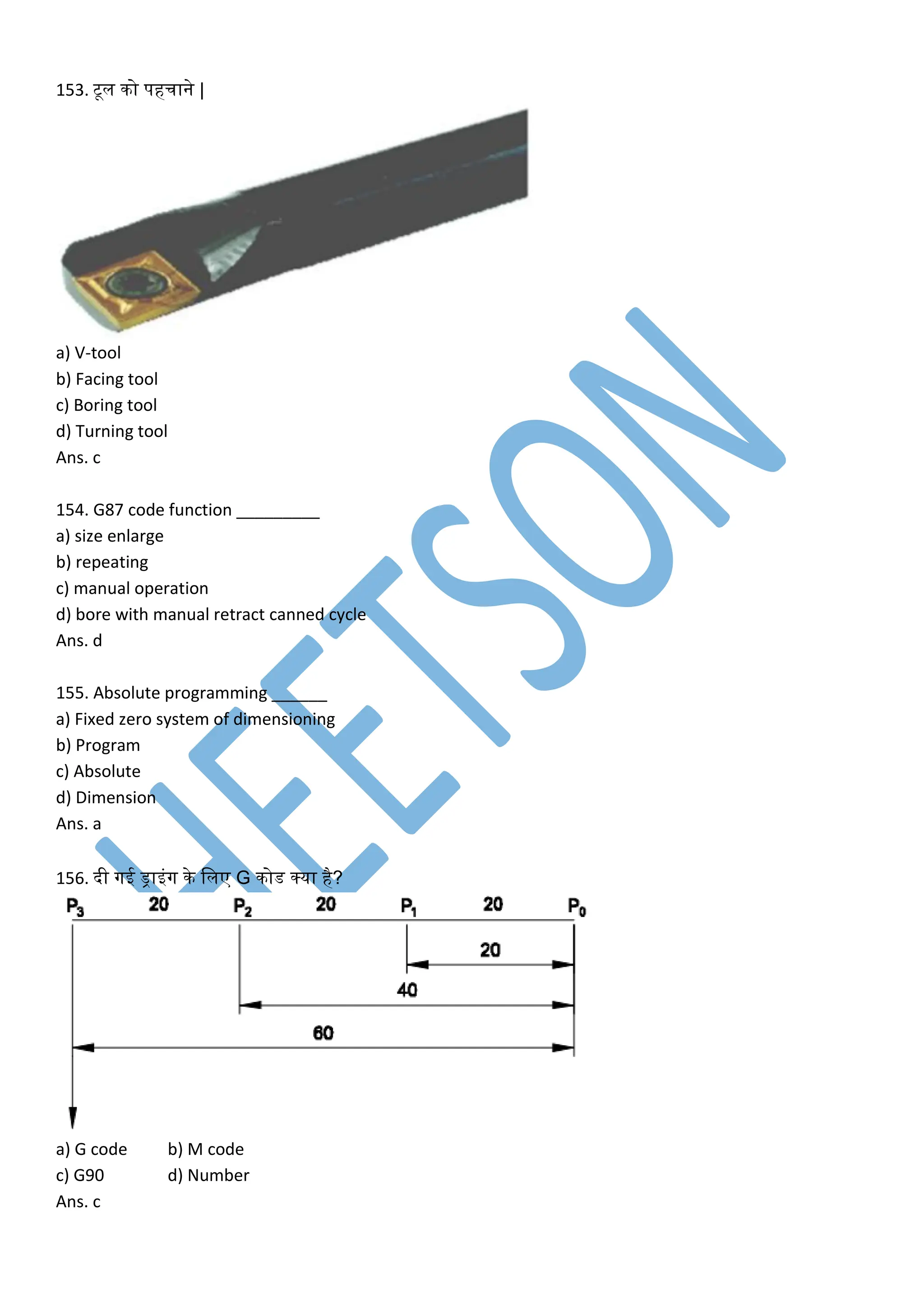 153. टूल िो पहचाने |
a) V-tool
b) Facing tool
c) Boring tool
d) Turning tool
Ans. c
154. G87 code function _________
a) size enlarge
b) repeating
c) manual operation
d) bore with manual retract canned cycle
Ans. d
155. Absolute programming ______
a) Fixed zero system of dimensioning
b) Program
c) Absolute
d) Dimension
Ans. a
156. दी गई ड्राइंग िे ललए G िोड क्या है?
a) G code b) M code
c) G90 d) Number
Ans. c
 
