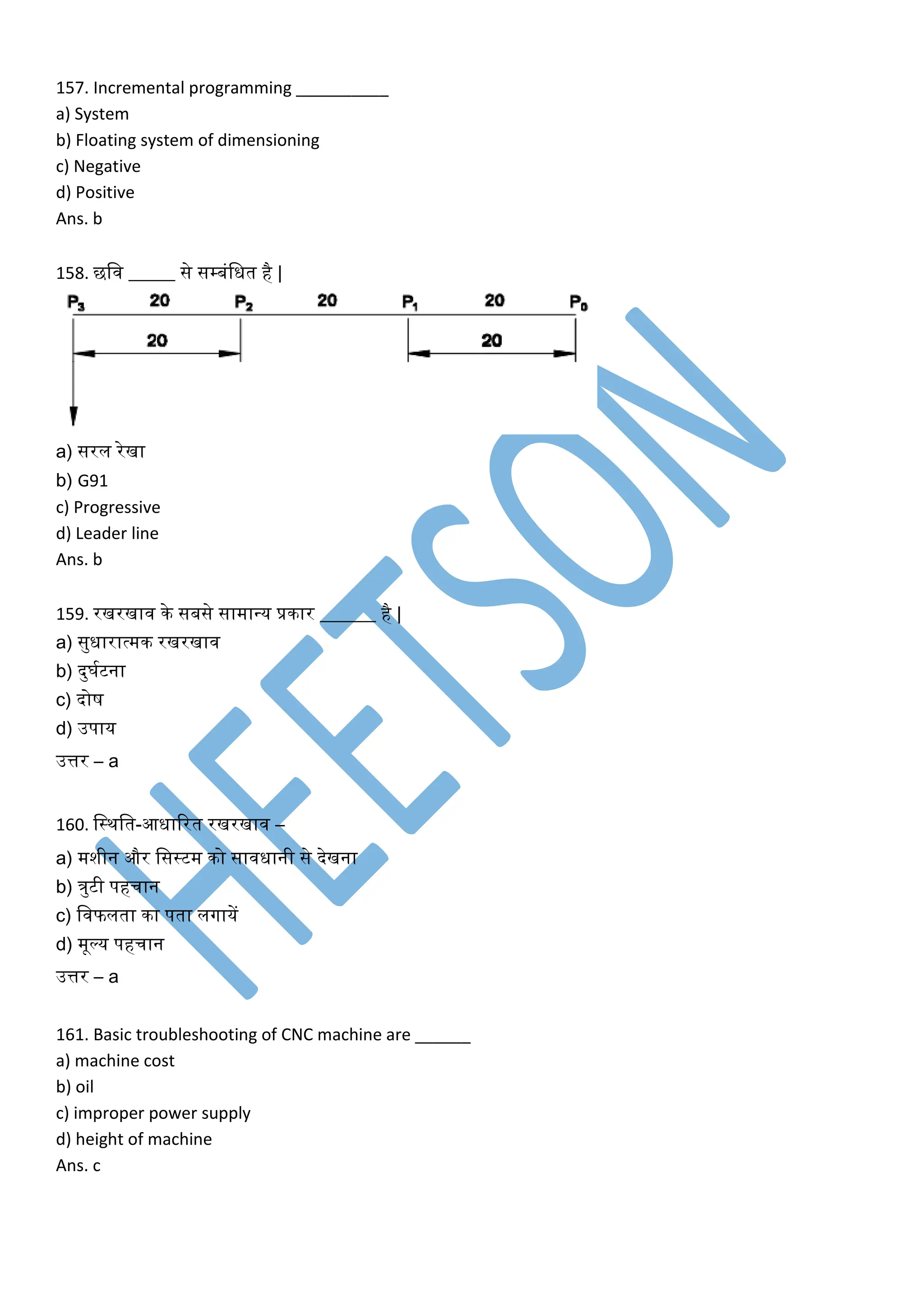 157. Incremental programming __________
a) System
b) Floating system of dimensioning
c) Negative
d) Positive
Ans. b
158. छलव _____ से सम्बंलित है |
a) सरल रेखा
b) G91
c) Progressive
d) Leader line
Ans. b
159. रखरखाव िे सबसे सामावय प्रिार ______ है |
a) सुिारात्मि रखरखाव
b) दुघकटना
c) दोष
d) उपाय
उत्तर – a
160. लस्िलत-आिाररत रखरखाव –
a) मशीन और लसस्टम िो साविानी से देखना
b) िुटी पहचान
c) लवफलता िा पता लगायें
d) मूल्य पहचान
उत्तर – a
161. Basic troubleshooting of CNC machine are ______
a) machine cost
b) oil
c) improper power supply
d) height of machine
Ans. c
 
