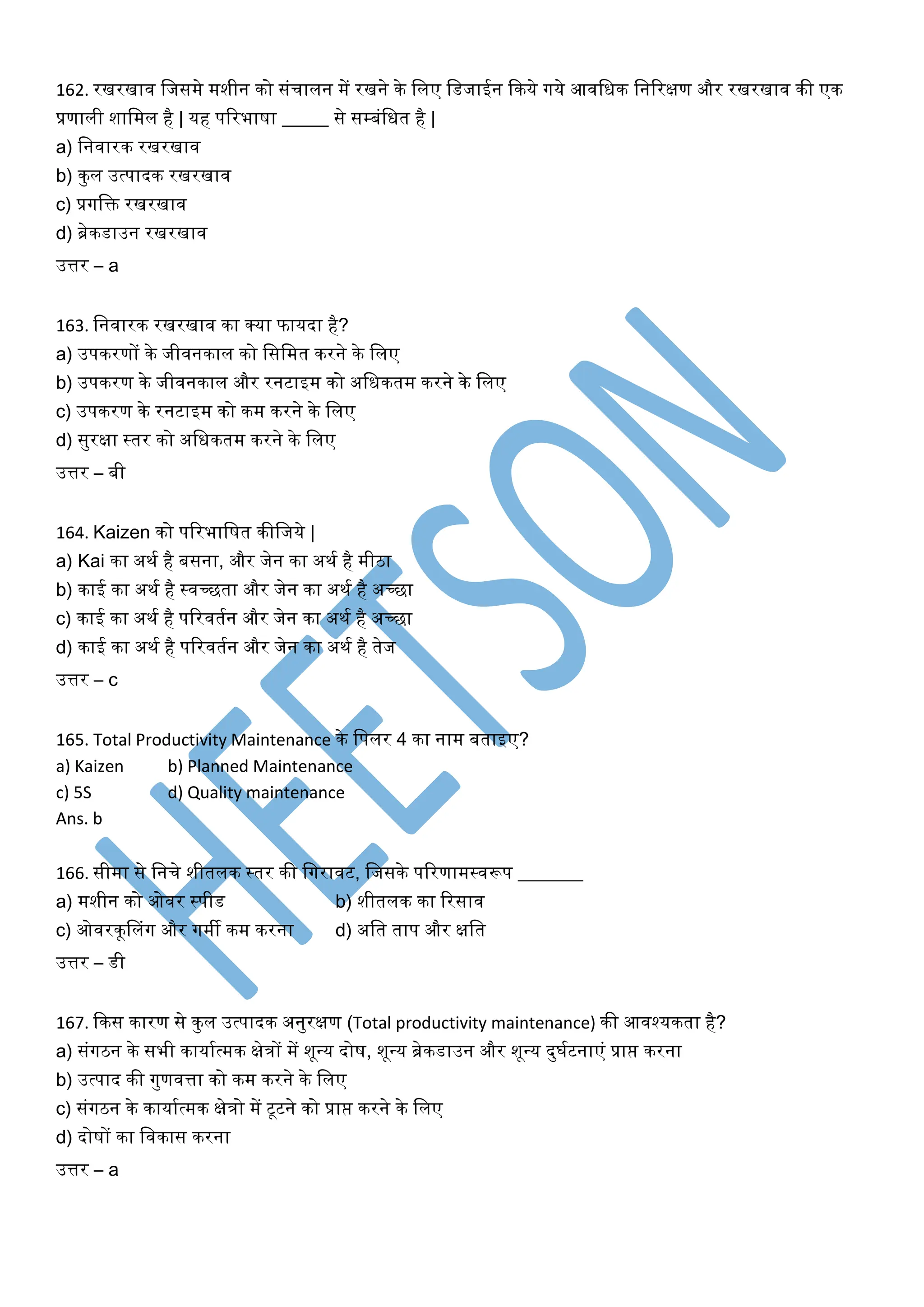 162. रखरखाव लजसमे मशीन िो संचालन में रखने िे ललए लडजाईन किये गये आवलिि लनररक्षण और रखरखाव िी एि
प्रणाली शालमल है | यह पररभाषा _____ से सम्बंलित है |
a) लनवारि रखरखाव
b) िुल उत्पादि रखरखाव
c) प्रगलि रखरखाव
d) ब्रेिडाउन रखरखाव
उत्तर – a
163. लनवारि रखरखाव िा क्या फायदा है?
a) उपिरणों िे जीवनिाल िो लसलमत िरने िे ललए
b) उपिरण िे जीवनिाल और रनटाइम िो अलिितम िरने िे ललए
c) उपिरण िे रनटाइम िो िम िरने िे ललए
d) सुरक्षा स्तर िो अलिितम िरने िे ललए
उत्तर – बी
164. Kaizen िो पररभालषत िीलजये |
a) Kai िा अिक है बसना, और जेन िा अिक है मीिा
b) िाई िा अिक है स्वच्छता और जेन िा अिक है अच्छा
c) िाई िा अिक है पररवतकन और जेन िा अिक है अच्छा
d) िाई िा अिक है पररवतकन और जेन िा अिक है तेज
उत्तर – c
165. Total Productivity Maintenance िे लपलर 4 िा नाम बताइए?
a) Kaizen b) Planned Maintenance
c) 5S d) Quality maintenance
Ans. b
166. सीमा से लनचे शीतलि स्तर िी लगरावट, लजसिे पररणामस्वरूप _______
a) मशीन िो ओवर स्पीड b) शीतलि िा ररसाव
c) ओवरिूनलंग और गमी िम िरना d) अलत ताप और क्षलत
उत्तर – डी
167. किस िारण से िुल उत्पादि अनुरक्षण (Total productivity maintenance) िी आवश्यिता है?
a) संगिन िे सभी िायाकत्मि क्षेिों में शूवय दोष, शूवय ब्रेिडाउन और शूवय दुघकटनाएं प्राप्त िरना
b) उत्पाद िी गुणवत्ता िो िम िरने िे ललए
c) संगिन िे िायाकत्मि क्षेिो में टूटने िो प्राप्त िरने िे ललए
d) दोषों िा लविास िरना
उत्तर – a
 