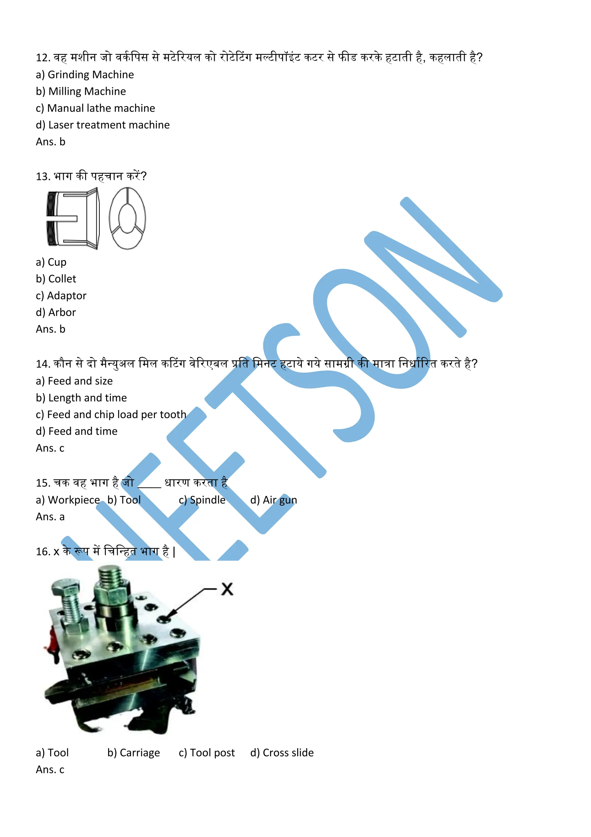 12. वह मशीन जो विकलपस से मटेररयल िो रोटेटटंग मल्टीपॉइंट िटर से फीड िरिे हटाती है, िहलाती है?
a) Grinding Machine
b) Milling Machine
c) Manual lathe machine
d) Laser treatment machine
Ans. b
13. भाग िी पहचान िरें?
a) Cup
b) Collet
c) Adaptor
d) Arbor
Ans. b
14. िौन से दो मैवयुअल लमल िटटंग वेररएबल प्रलत लमनट हटाये गये सामग्री िी मािा लनिाकररत िरते है?
a) Feed and size
b) Length and time
c) Feed and chip load per tooth
d) Feed and time
Ans. c
15. चि वह भाग है जो ____ िारण िरता है
a) Workpiece b) Tool c) Spindle d) Air gun
Ans. a
16. x िे रूप में लचलवहत भाग है |
a) Tool b) Carriage c) Tool post d) Cross slide
Ans. c
 