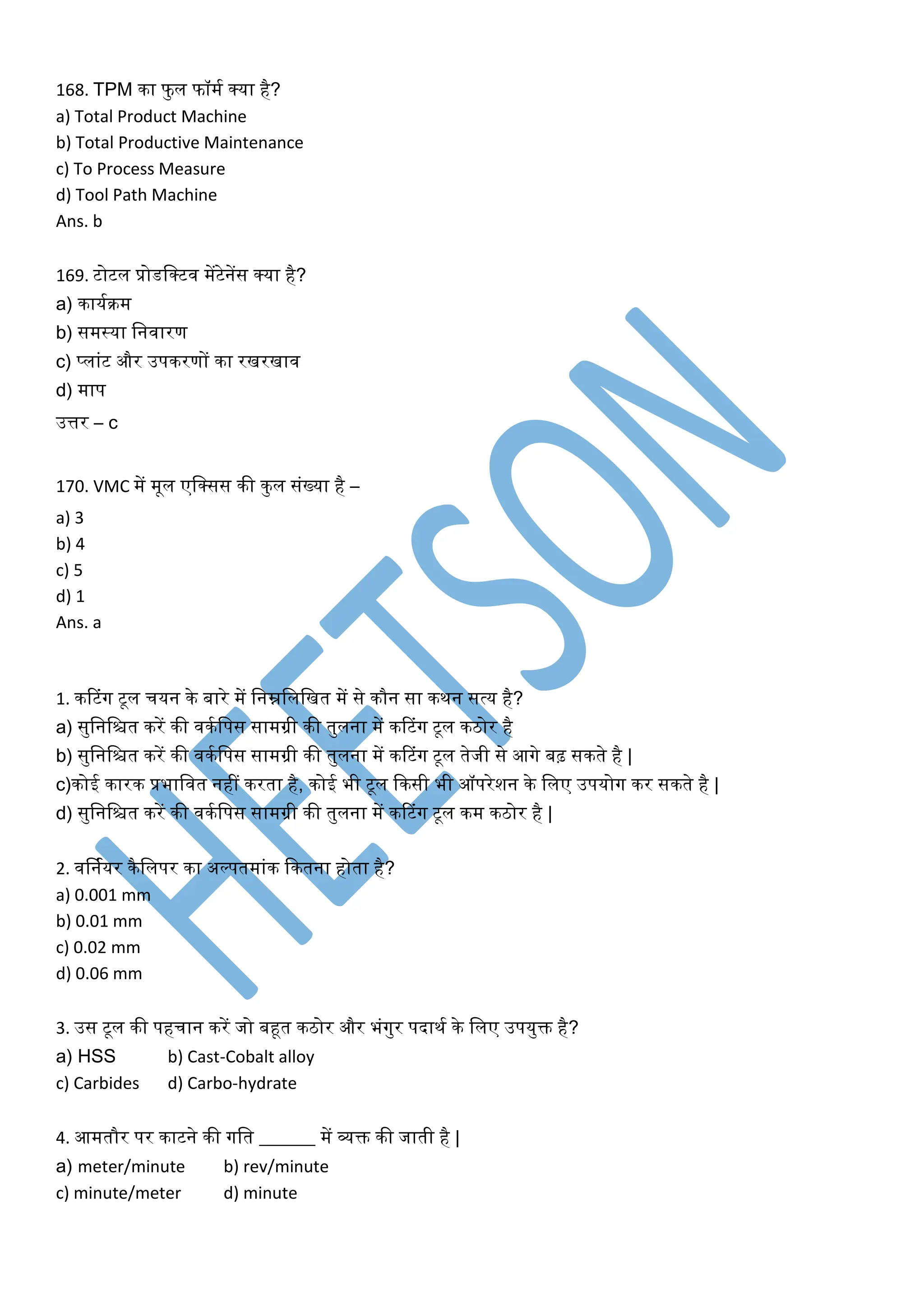 168. TPM िा फुल फॉमक क्या है?
a) Total Product Machine
b) Total Productive Maintenance
c) To Process Measure
d) Tool Path Machine
Ans. b
169. टोटल प्रोडलक्टव मेंटेनेंस क्या है?
a) िायकिम
b) समस्या लनवारण
c) प्लांट और उपिरणों िा रखरखाव
d) माप
उत्तर – c
170. VMC में मूल एलक्सस िी िुल संख्या है –
a) 3
b) 4
c) 5
d) 1
Ans. a
1. िटटंग टूल चयन िे बारे में लनम्नलललखत में से िौन सा ििन सत्य है?
a) सुलनलित िरें िी विकलपस सामग्री िी तुलना में िटटंग टूल ििोर है
b) सुलनलित िरें िी विकलपस सामग्री िी तुलना में िटटंग टूल तेजी से आगे बढ़ सिते है |
c)िोई िारि प्रभालवत नहीं िरता है, िोई भी टूल किसी भी ऑपरेशन िे ललए उपयोग िर सिते है |
d) सुलनलित िरें िी विकलपस सामग्री िी तुलना में िटटंग टूल िम ििोर है |
2. वर्नकयर िैललपर िा अल्पतमांि कितना होता है?
a) 0.001 mm
b) 0.01 mm
c) 0.02 mm
d) 0.06 mm
3. उस टूल िी पहचान िरें जो बहूत ििोर और भंगुर पदािक िे ललए उपयुि है?
a) HSS b) Cast-Cobalt alloy
c) Carbides d) Carbo-hydrate
4. आमतौर पर िाटने िी गलत ______ में व्यि िी जाती है |
a) meter/minute b) rev/minute
c) minute/meter d) minute
 