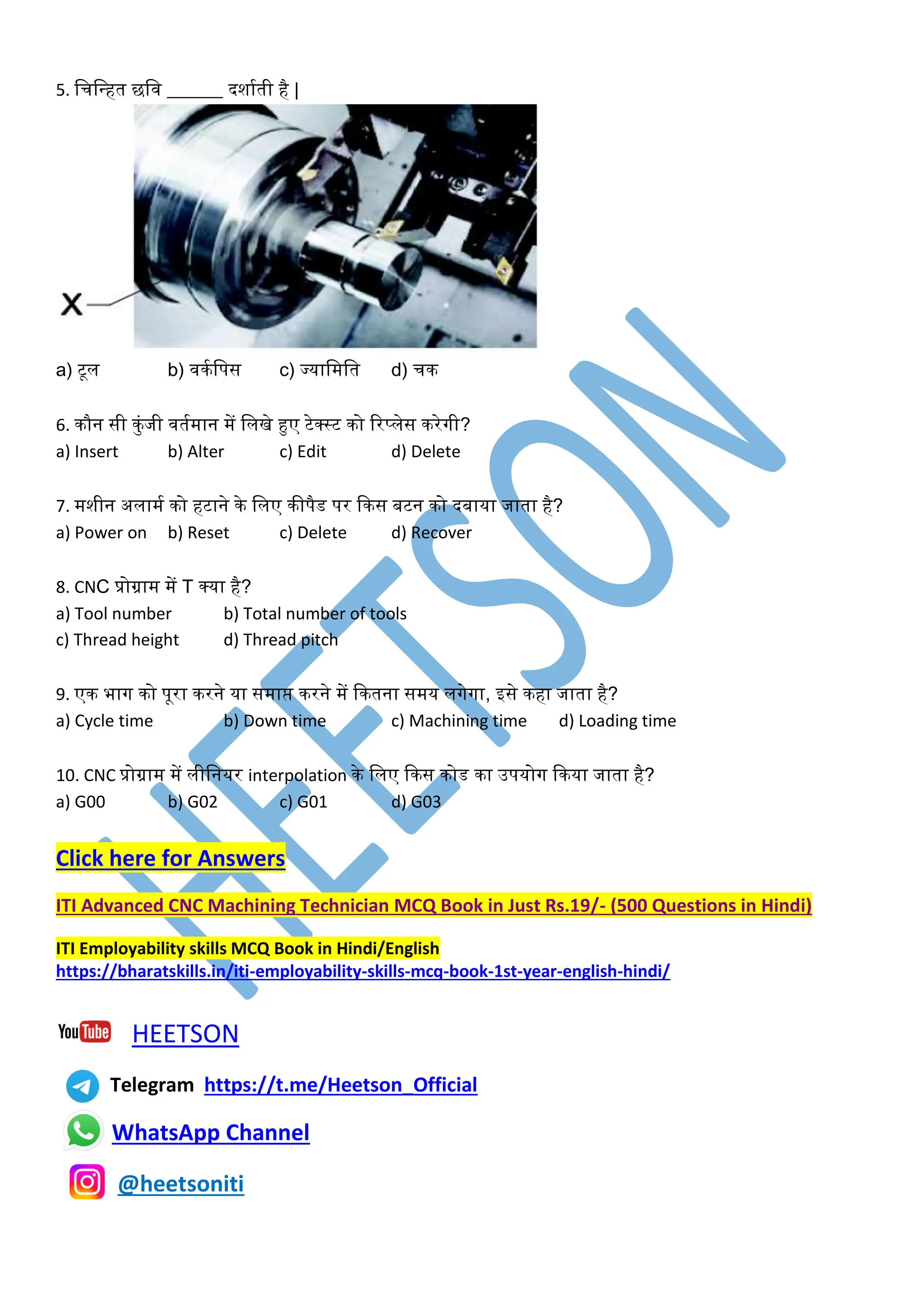 5. लचलवहत छलव ______ दशाकती है |
a) टूल b) विकलपस c) ज्यालमलत d) चि
6. िौन सी िुंजी वतकमान में ललखे हुए टेक्स्ट िो ररप्लेस िरेगी?
a) Insert b) Alter c) Edit d) Delete
7. मशीन अलामक िो हटाने िे ललए िीपैड पर किस बटन िो दबाया जाता है?
a) Power on b) Reset c) Delete d) Recover
8. CNC प्रोग्राम में T क्या है?
a) Tool number b) Total number of tools
c) Thread height d) Thread pitch
9. एि भाग िो पूरा िरने या समाप्त िरने में कितना समय लगेगा, इसे िहा जाता है?
a) Cycle time b) Down time c) Machining time d) Loading time
10. CNC प्रोग्राम में लीलनयर interpolation िे ललए किस िोड िा उपयोग किया जाता है?
a) G00 b) G02 c) G01 d) G03
Click here for Answers
ITI Advanced CNC Machining Technician MCQ Book in Just Rs.19/- (500 Questions in Hindi)
ITI Employability skills MCQ Book in Hindi/English
https://bharatskills.in/iti-employability-skills-mcq-book-1st-year-english-hindi/
HEETSON
Telegram https://t.me/Heetson_Official
WhatsApp Channel
@heetsoniti
 