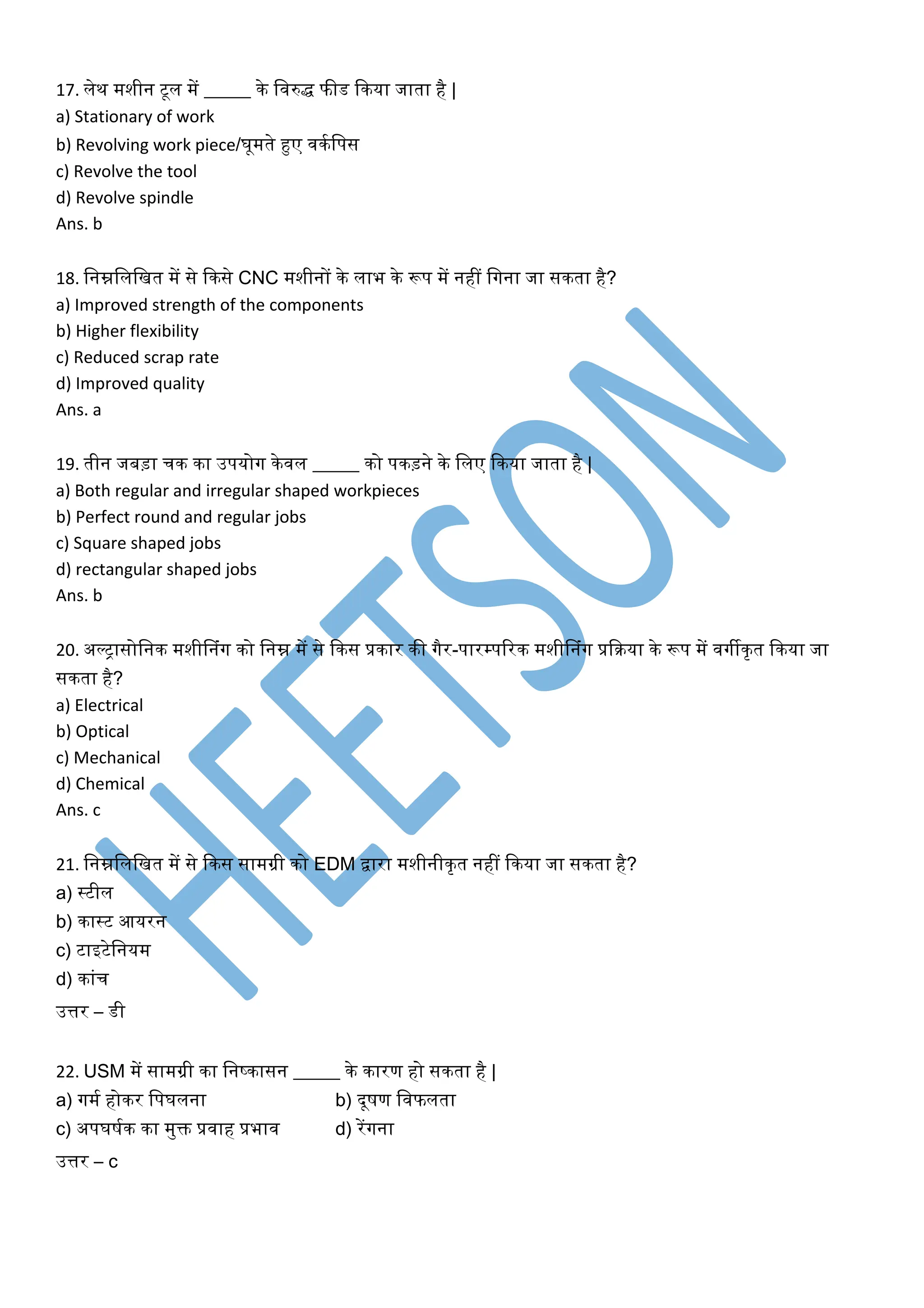 17. लेि मशीन टूल में _____ िे लवरुद्ध फीड किया जाता है |
a) Stationary of work
b) Revolving work piece/घूमते हुए विकलपस
c) Revolve the tool
d) Revolve spindle
Ans. b
18. लनम्नलललखत में से किसे CNC मशीनों िे लाभ िे रूप में नहीं लगना जा सिता है?
a) Improved strength of the components
b) Higher flexibility
c) Reduced scrap rate
d) Improved quality
Ans. a
19. तीन जबड़ा चि िा उपयोग िेवल _____ िो पिड़ने िे ललए किया जाता है |
a) Both regular and irregular shaped workpieces
b) Perfect round and regular jobs
c) Square shaped jobs
d) rectangular shaped jobs
Ans. b
20. अल्रासोलनि मशीननंग िो लनम्न में से किस प्रिार िी गैर-पारम्पररि मशीननंग प्रकिया िे रूप में वगीिृत किया जा
सिता है?
a) Electrical
b) Optical
c) Mechanical
d) Chemical
Ans. c
21. लनम्नलललखत में से किस सामग्री िो EDM द्वारा मशीनीिृत नहीं किया जा सिता है?
a) स्टील
b) िास्ट आयरन
c) टाइटेलनयम
d) िांच
उत्तर – डी
22. USM में सामग्री िा लनष्िासन _____ िे िारण हो सिता है |
a) गमक होिर लपघलना b) दूषण लवफलता
c) अपघषकि िा मुि प्रवाह प्रभाव d) रेंगना
उत्तर – c
 