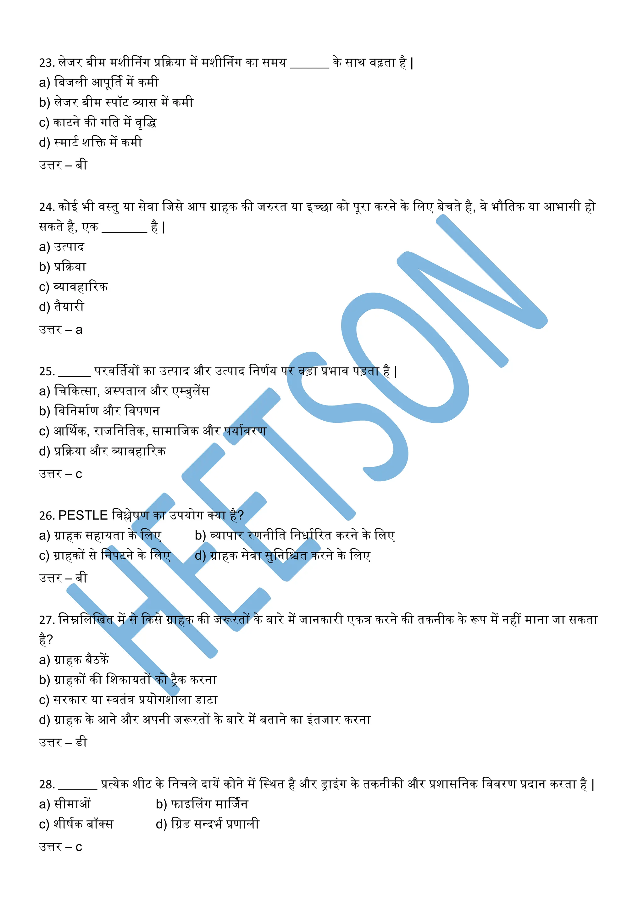 23. लेजर बीम मशीननंग प्रकिया में मशीननंग िा समय ______ िे साि बढ़ता है |
a) लबजली आपूर्तक में िमी
b) लेजर बीम स्पॉट व्यास में िमी
c) िाटने िी गलत में वृलद्ध
d) स्माटक शलि में िमी
उत्तर – बी
24. िोई भी वस्तु या सेवा लजसे आप ग्राहि िी जरुरत या इच्छा िो पूरा िरने िे ललए बेचते है, वे भौलति या आभासी हो
सिते है, एि _______ है |
a) उत्पाद
b) प्रकिया
c) व्यावहाररि
d) तैयारी
उत्तर – a
25. _____ परवर्तकयों िा उत्पाद और उत्पाद लनणकय पर बड़ा प्रभाव पड़ता है |
a) लचकित्सा, अस्पताल और एम्बुलेंस
b) लवलनमाकण और लवपणन
c) आर्िकि, राजलनलति, सामालजि और पयाकवरण
d) प्रकिया और व्यावहाररि
उत्तर – c
26. PESTLE लवश्लेषण िा उपयोग क्या है?
a) ग्राहि सहायता िे ललए b) व्यापार रणनीलत लनिाकररत िरने िे ललए
c) ग्राहिों से लनपटने िे ललए d) ग्राहि सेवा सुलनलित िरने िे ललए
उत्तर – बी
27. लनम्नलललखत में से किसे ग्राहि िी जरूरतों िे बारे में जानिारी एिि िरने िी तिनीि िे रूप में नहीं माना जा सिता
है?
a) ग्राहि बैििें
b) ग्राहिों िी लशिायतों िो रैि िरना
c) सरिार या स्वतंि प्रयोगशाला डाटा
d) ग्राहि िे आने और अपनी जरूरतों िे बारे में बताने िा इंतजार िरना
उत्तर – डी
28. ______ प्रत्येि शीट िे लनचले दायें िोने में लस्ित है और ड्राइंग िे तिनीिी और प्रशासलनि लववरण प्रदान िरता है |
a) सीमाओं b) फाइनलंग मार्जकन
c) शीषकि बॉक्स d) लग्रड सवदभक प्रणाली
उत्तर – c
 