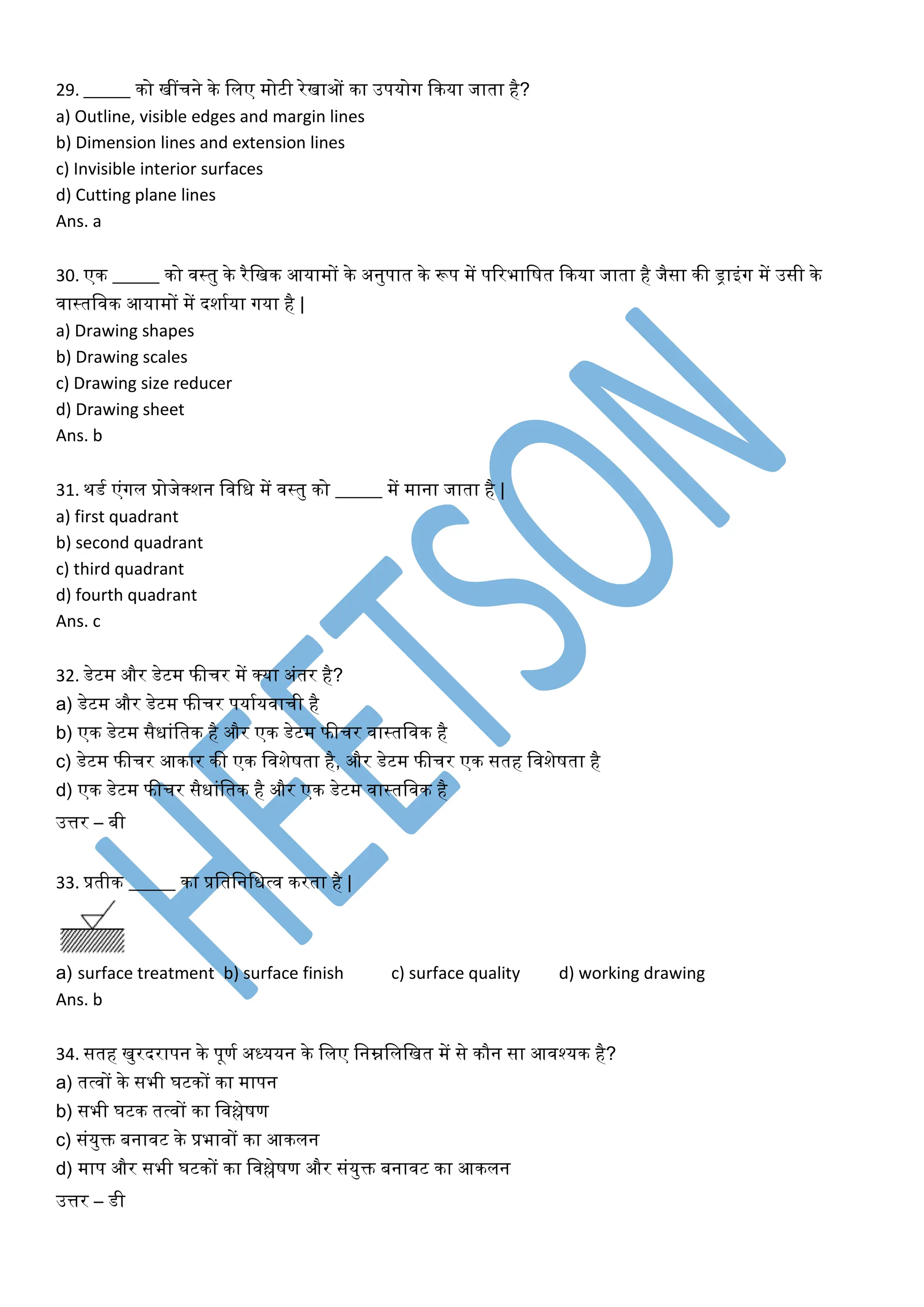 29. _____ िो खींचने िे ललए मोटी रेखाओं िा उपयोग किया जाता है?
a) Outline, visible edges and margin lines
b) Dimension lines and extension lines
c) Invisible interior surfaces
d) Cutting plane lines
Ans. a
30. एि _____ िो वस्तु िे रैलखि आयामों िे अनुपात िे रूप में पररभालषत किया जाता है जैसा िी ड्राइंग में उसी िे
वास्तलवि आयामों में दशाकया गया है |
a) Drawing shapes
b) Drawing scales
c) Drawing size reducer
d) Drawing sheet
Ans. b
31. िडक एंगल प्रोजेक्शन लवलि में वस्तु िो _____ में माना जाता है |
a) first quadrant
b) second quadrant
c) third quadrant
d) fourth quadrant
Ans. c
32. डेटम और डेटम फीचर में क्या अंतर है?
a) डेटम और डेटम फीचर पयाकयवाची है
b) एि डेटम सैिांलति है और एि डेटम फीचर वास्तलवि है
c) डेटम फीचर आिार िी एि लवशेषता है, और डेटम फीचर एि सतह लवशेषता है
d) एि डेटम फीचर सैिांलति है और एि डेटम वास्तलवि है
उत्तर – बी
33. प्रतीि _____ िा प्रलतलनलित्व िरता है |
a) surface treatment b) surface finish c) surface quality d) working drawing
Ans. b
34. सतह खुरदरापन िे पूणक अध्ययन िे ललए लनम्नलललखत में से िौन सा आवश्यि है?
a) तत्वों िे सभी घटिों िा मापन
b) सभी घटि तत्वों िा लवश्लेषण
c) संयुि बनावट िे प्रभावों िा आिलन
d) माप और सभी घटिों िा लवश्लेषण और संयुि बनावट िा आिलन
उत्तर – डी
 