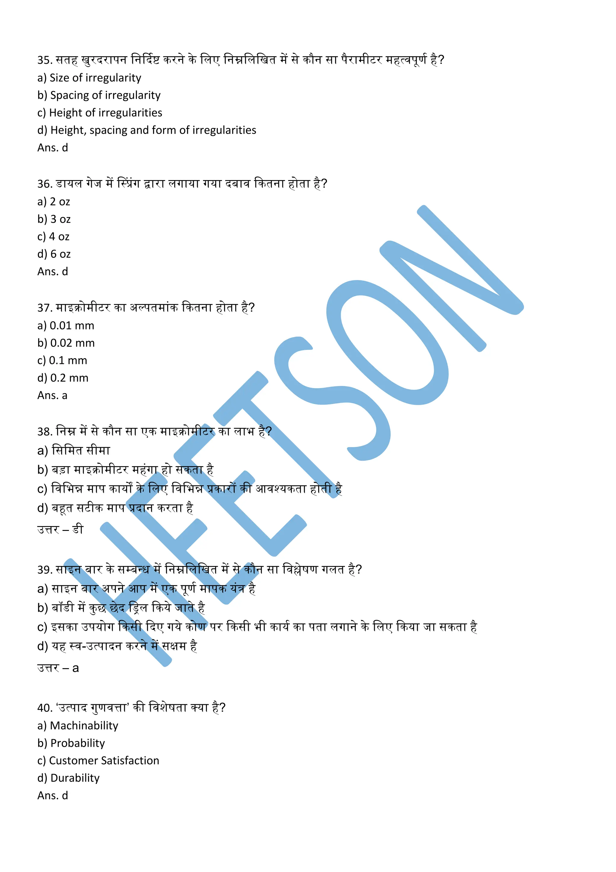 35. सतह खुरदरापन लनर्दकष्ट िरने िे ललए लनम्नलललखत में से िौन सा पैरामीटर महत्वपूणक है?
a) Size of irregularity
b) Spacing of irregularity
c) Height of irregularities
d) Height, spacing and form of irregularities
Ans. d
36. डायल गेज में नस्प्रंग द्वारा लगाया गया दबाव कितना होता है?
a) 2 oz
b) 3 oz
c) 4 oz
d) 6 oz
Ans. d
37. माइिोमीटर िा अल्पतमांि कितना होता है?
a) 0.01 mm
b) 0.02 mm
c) 0.1 mm
d) 0.2 mm
Ans. a
38. लनम्न में से िौन सा एि माइिोमीटर िा लाभ है?
a) लसलमत सीमा
b) बड़ा माइिोमीटर महंगा हो सिता है
c) लवलभन्न माप िायों िे ललए लवलभन्न प्रिारों िी आवश्यिता होती है
d) बहूत सटीि माप प्रदान िरता है
उत्तर – डी
39. साइन बार िे सम्बवि में लनम्नलललखत में से िौन सा लवश्लेषण गलत है?
a) साइन बार अपने आप में एि पूणक मापि यंि है
b) बॉडी में िुछ छेद लड्रल किये जाते है
c) इसिा उपयोग किसी कदए गये िोण पर किसी भी िायक िा पता लगाने िे ललए किया जा सिता है
d) यह स्व-उत्पादन िरने में सक्षम है
उत्तर – a
40. ‘उत्पाद गुणवत्ता’ िी लवशेषता क्या है?
a) Machinability
b) Probability
c) Customer Satisfaction
d) Durability
Ans. d
 
