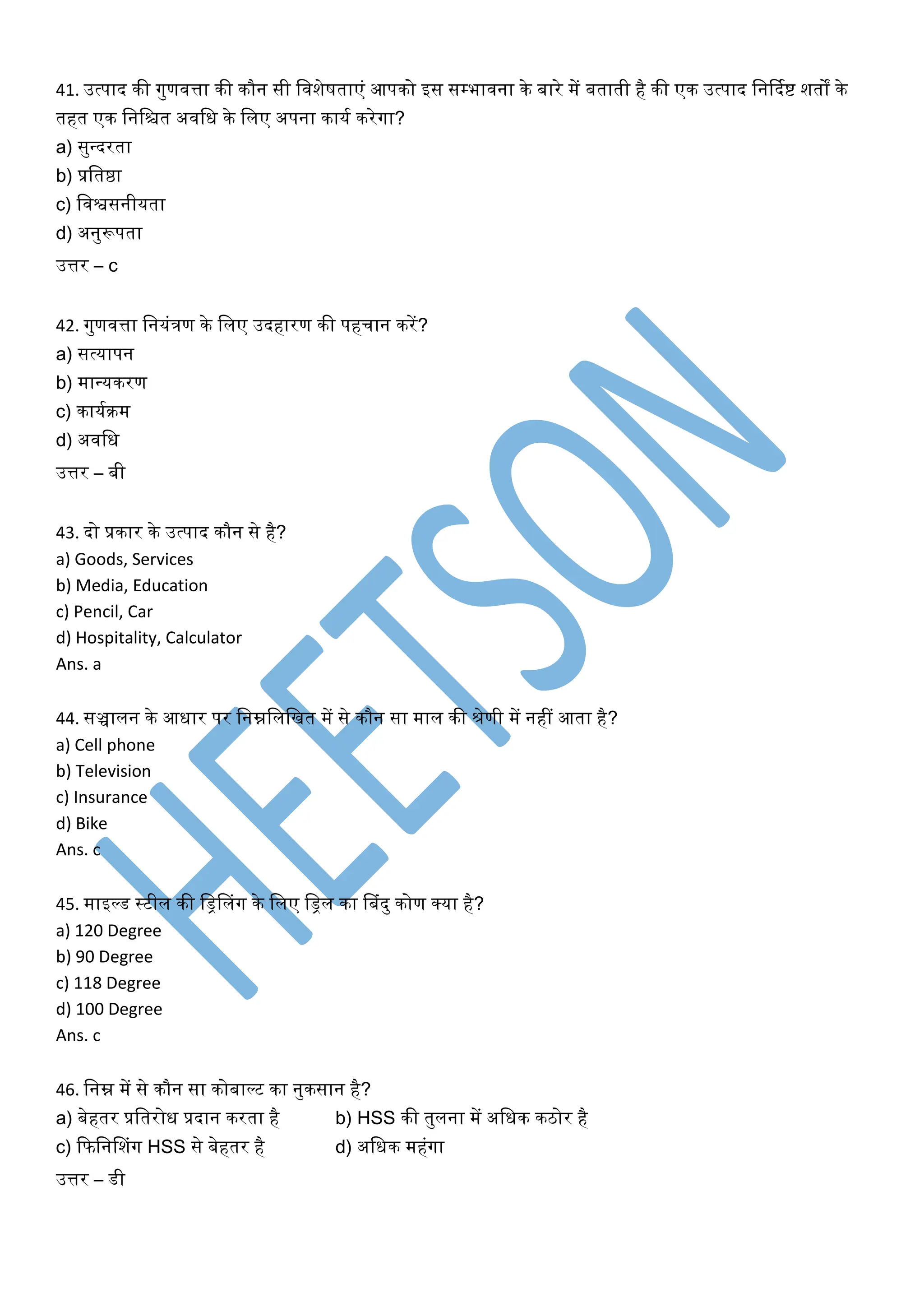 41. उत्पाद िी गुणवत्ता िी िौन सी लवशेषताएं आपिो इस सम्भावना िे बारे में बताती है िी एि उत्पाद लनर्दकष्ट शतों िे
तहत एि लनलित अवलि िे ललए अपना िायक िरेगा?
a) सुवदरता
b) प्रलतष्ठा
c) लवश्वसनीयता
d) अनुरूपता
उत्तर – c
42. गुणवत्ता लनयंिण िे ललए उदहारण िी पहचान िरें?
a) सत्यापन
b) मावयिरण
c) िायकिम
d) अवलि
उत्तर – बी
43. दो प्रिार िे उत्पाद िौन से है?
a) Goods, Services
b) Media, Education
c) Pencil, Car
d) Hospitality, Calculator
Ans. a
44. सञ्चालन िे आिार पर लनम्नलललखत में से िौन सा माल िी श्रेणी में नहीं आता है?
a) Cell phone
b) Television
c) Insurance
d) Bike
Ans. c
45. माइल्ड स्टील िी लड्रनलंग िे ललए लड्रल िा नबंदु िोण क्या है?
a) 120 Degree
b) 90 Degree
c) 118 Degree
d) 100 Degree
Ans. c
46. लनम्न में से िौन सा िोबाल्ट िा नुिसान है?
a) बेहतर प्रलतरोि प्रदान िरता है b) HSS िी तुलना में अलिि ििोर है
c) कफलननशंग HSS से बेहतर है d) अलिि महंगा
उत्तर – डी
 
