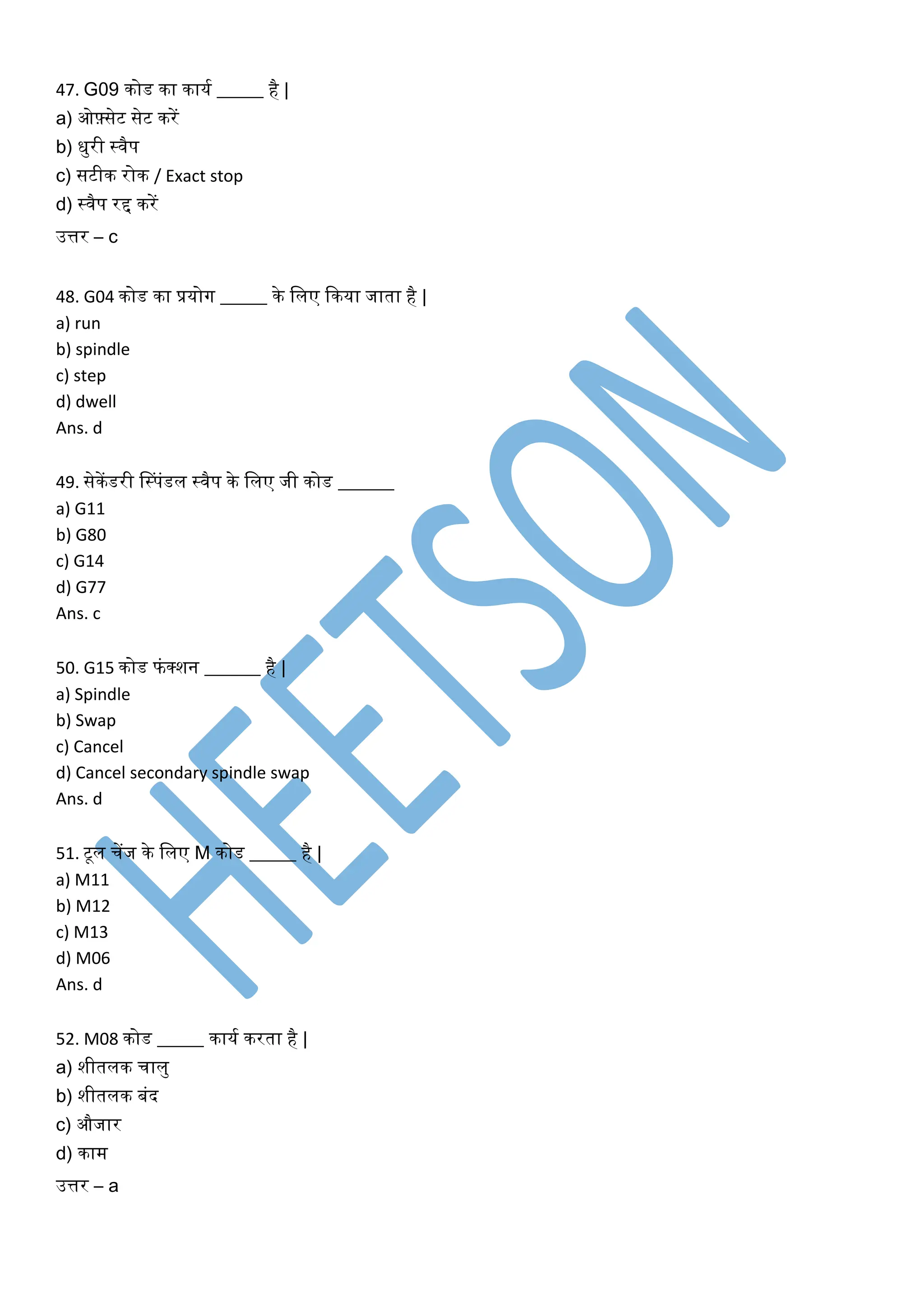 47. G09 िोड िा िायक _____ है |
a) ओफ़्सेट सेट िरें
b) िुरी स्वैप
c) सटीि रोि / Exact stop
d) स्वैप रद्द िरें
उत्तर – c
48. G04 िोड िा प्रयोग _____ िे ललए किया जाता है |
a) run
b) spindle
c) step
d) dwell
Ans. d
49. सेिेंडरी नस्पंडल स्वैप िे ललए जी िोड ______
a) G11
b) G80
c) G14
d) G77
Ans. c
50. G15 िोड फंक्शन ______ है |
a) Spindle
b) Swap
c) Cancel
d) Cancel secondary spindle swap
Ans. d
51. टूल चेंज िे ललए M िोड _____ है |
a) M11
b) M12
c) M13
d) M06
Ans. d
52. M08 िोड _____ िायक िरता है |
a) शीतलि चालु
b) शीतलि बंद
c) औजार
d) िाम
उत्तर – a
 