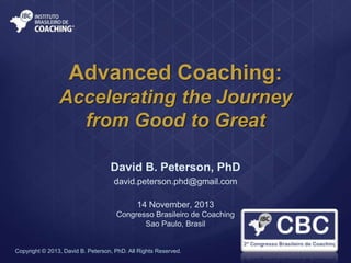 Advanced Coaching:
Accelerating the Journey
from Good to Great
David B. Peterson, PhD
david.peterson.phd@gmail.com
14 November, 2013
Congresso Brasileiro de Coaching
Sao Paulo, Brasil

Copyright © 2013, David B. Peterson, PhD. All Rights Reserved.

 