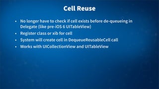 Cell Reuse
• No longer have to check if cell exists before de-queueing in
Delegate (like pre-iOS 6 UITableView)
• Register class or xib for cell
• System will create cell in DequeueReusableCell call
• Works with UICollectionView and UITableView
 