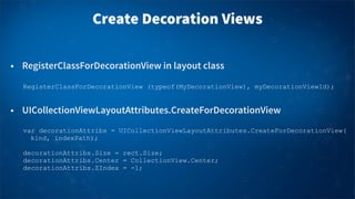 Create Decoration Views
• RegisterClassForDecorationView in layout class
• UICollectionViewLayoutAttributes.CreateForDecorationView
RegisterClassForDecorationView (typeof(MyDecorationView), myDecorationViewId);
var decorationAttribs = UICollectionViewLayoutAttributes.CreateForDecorationView(
kind, indexPath);
decorationAttribs.Size = rect.Size;
decorationAttribs.Center = CollectionView.Center;
decorationAttribs.ZIndex = -1;
 