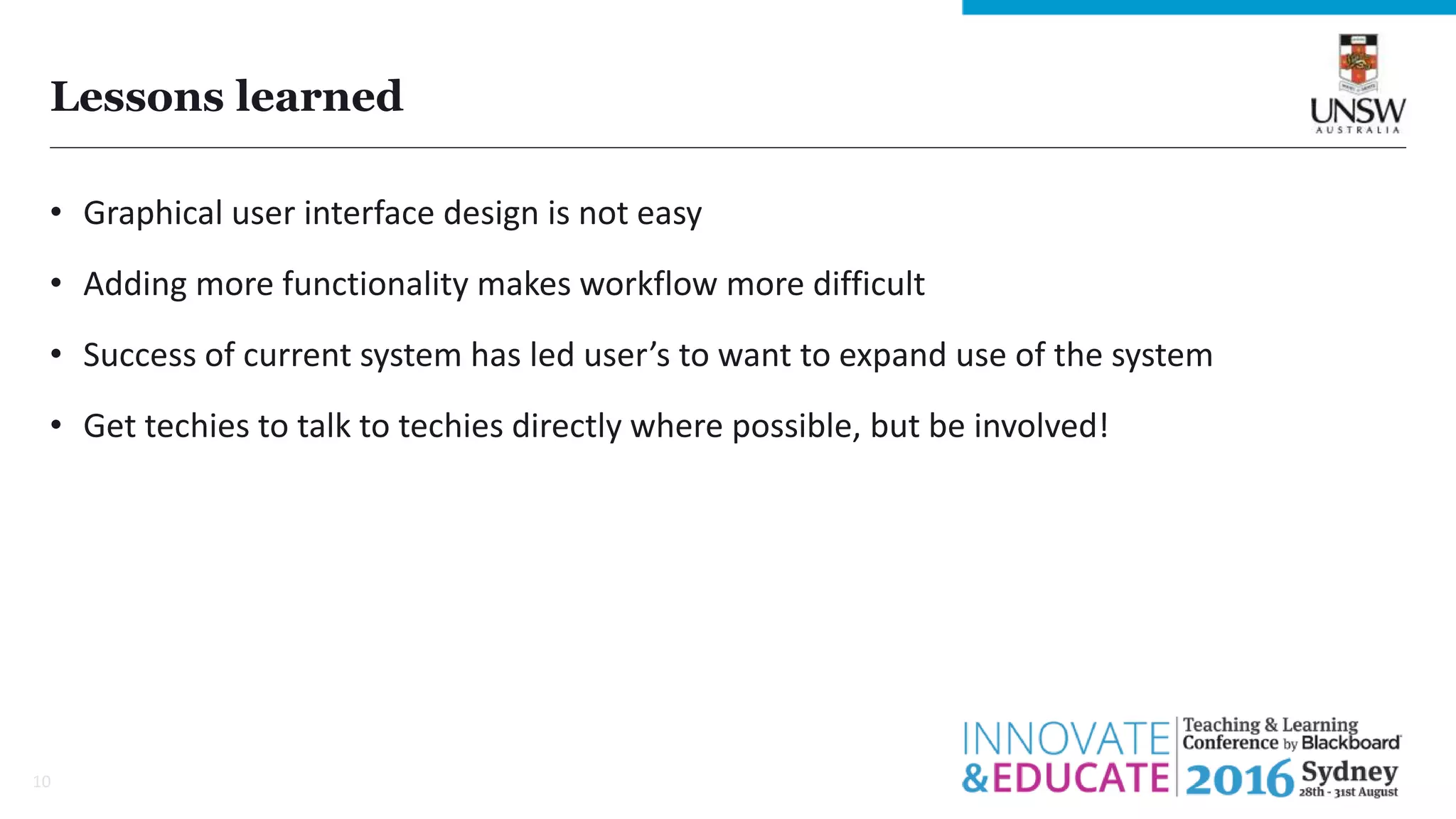 Lessons learned
• Graphical user interface design is not easy
• Adding more functionality makes workflow more difficult
• Success of current system has led user’s to want to expand use of the system
• Get techies to talk to techies directly where possible, but be involved!
10
 