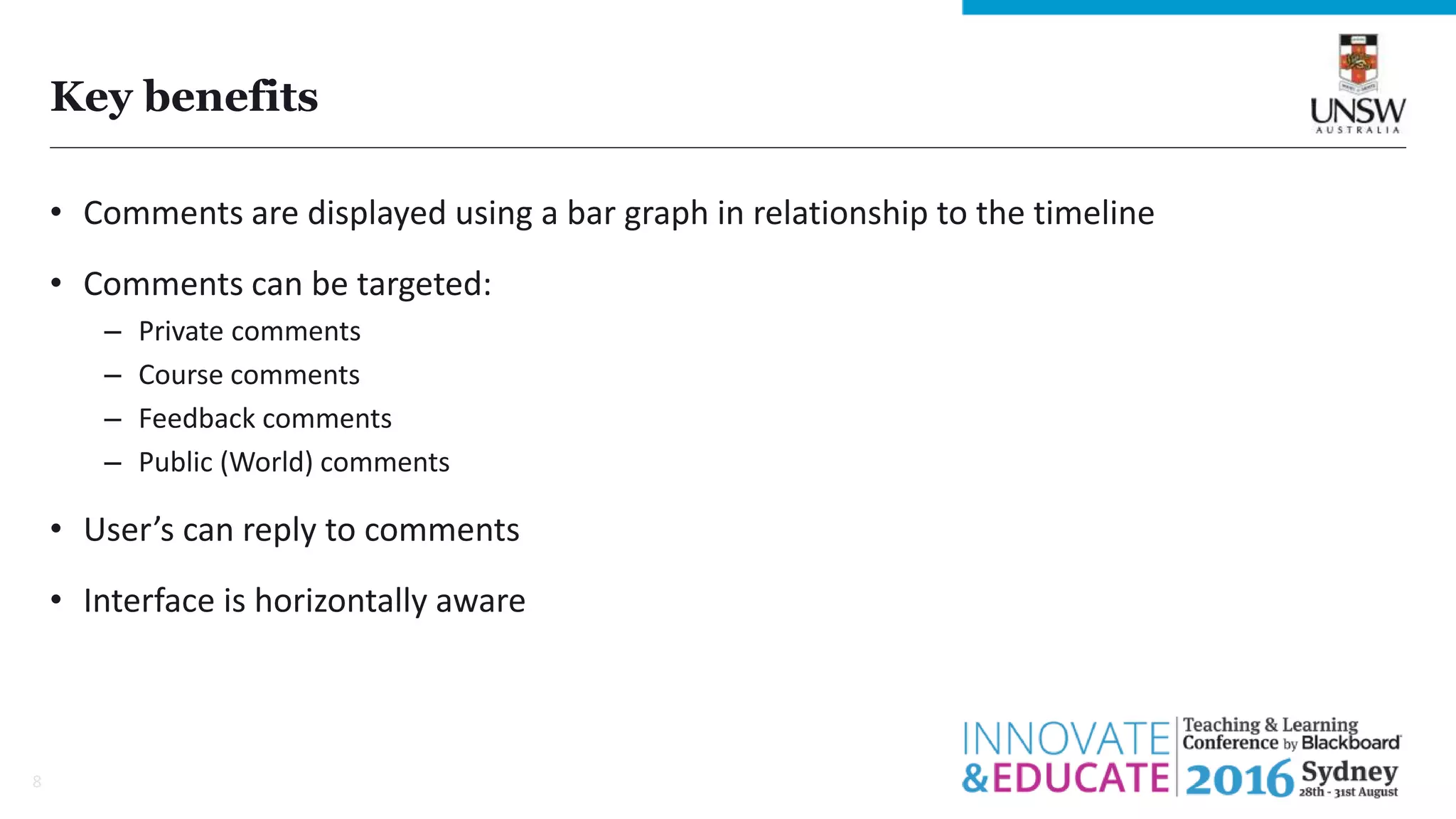 Key benefits
• Comments are displayed using a bar graph in relationship to the timeline
• Comments can be targeted:
– Private comments
– Course comments
– Feedback comments
– Public (World) comments
• User’s can reply to comments
• Interface is horizontally aware
8
 