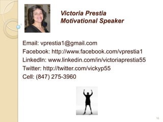 Victoria Prestia
Motivational Speaker
Email: vprestia1@gmail.com
Facebook: http://www.facebook.com/vprestia1
LinkedIn: www...