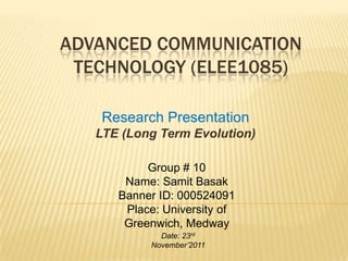 ADVANCED COMMUNICATION
TECHNOLOGY (ELEE1085)
Research Presentation
LTE (Long Term Evolution)
Group # 10
Name: Samit Basak
Banner ID: 000524091
Place: University of
Greenwich, Medway
Date: 23rd
November’2011
 