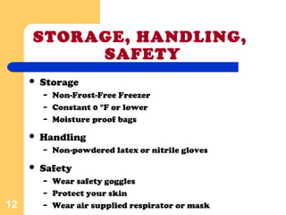 STORAGE, HANDLING,
SAFETY
 Storage
– Non-Frost-Free Freezer
– Constant 0 °F or lower
– Moisture proof bags
12
 Handling
– Non-powdered latex or nitrile gloves
 Safety
– Wear safety goggles
– Protect your skin
– Wear air supplied respirator or mask
 