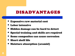 DISADVANTAGES
 Expensive raw material cost
 Labor intensive
 Hidden damage can be hard to detect
 Special training and skills are required
 Some composites can cause corrosion
 Short shelf life
 Moisture absorption (aramid)
8
 