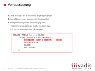 Vorraussetzung
Advanced Compression Option - Entwicklung von 11g zu 12c13 25.09.2015
LOB müssen als SecureFile angelegt werden
Long Datentypen werden nicht unterstützt
Komprimierungsrate ist abhängig vom
–Komprimierungsfaktor (high, medium, low)
–Komprimierbarkeit der „Rohdaten“
CREATE TABLE t1 ( a CLOB)
LOB(a) STORE AS SECUREFILE (
COMPRESS {LOW | MEDIUM | HIGH}
DEDUPLICATE
CACHE
NOLOGGING
);
 