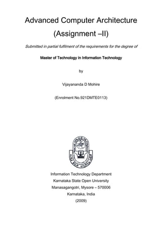 Advanced Computer Architecture
(Assignment –II)
Submitted in partial fulfilment of the requirements for the degree of
Master of Technology in Information TechnologyMaster of Technology in Information TechnologyMaster of Technology in Information TechnologyMaster of Technology in Information Technology
by
Vijayananda D Mohire
(Enrolment No.921DMTE0113)
Information Technology Department
Karnataka State Open University
Manasagangotri, Mysore – 570006
Karnataka, India
(2009)
 