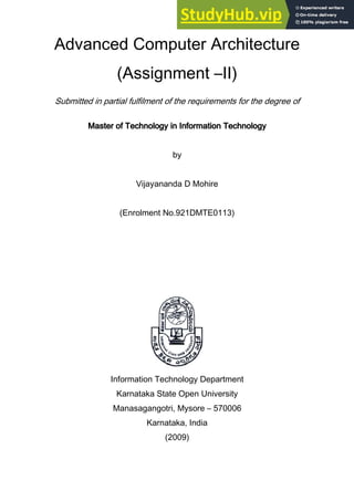 Advanced Computer Architecture
(Assignment –II)
Submitted in partial fulfilment of the requirements for the degree of
Master of Technology in Information Technology
Master of Technology in Information Technology
Master of Technology in Information Technology
Master of Technology in Information Technology
by
Vijayananda D Mohire
(Enrolment No.921DMTE0113)
Information Technology Department
Karnataka State Open University
Manasagangotri, Mysore – 570006
Karnataka, India
(2009)
 