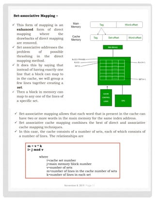 November 8, 2019 Page 11
✓ This form of mapping is an
enhanced form of direct
mapping where the
drawbacks of direct mapping
are removed.
✓ Set associative addresses the
problem of possible
thrashing in the direct
mapping method.
✓ It does this by saying that
instead of having exactly one
line that a block can map to
in the cache, we will group a
few lines together creating a
set.
✓ Then a block in memory can
map to any one of the lines of
a specific set.
Set-associative Mapping –
✓ Set-associative mapping allows that each word that is present in the cache can
have two or more words in the main memory for the same index address.
✓ Set associative cache mapping combines the best of direct and associative
cache mapping techniques.
✓ In this case, the cache consists of a number of sets, each of which consists of
a number of lines. The relationships are
m = v * k
i= j mod v
where
i=cache set number
j=main memory block number
v=number of sets
m=number of lines in the cache number of sets
k=number of lines in each set
 