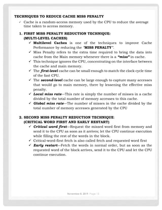 November 8, 2019 Page 13
TECHNIQUES TO REDUCE CACHE MISS PENALTY
✓ Cache is a random-access memory used by the CPU to reduce the average
time taken to access memory.
1. FIRST MISS PENALTY REDUCTION TECHNIQUE:
(MULTI-LEVEL CACHES)
✓ Multilevel Caches is one of the techniques to improve Cache
Performance by reducing the “MISS PENALTY”.
✓ Miss Penalty refers to the extra time required to bring the data into
cache from the Main memory whenever there is a “miss” in cache.
✓ This technique ignores the CPU, concentrating on the interface between
the cache and main memory.
✓ The first-level cache can be small enough to match the clock cycle time
of the fast CPU.
✓ The second-level cache can be large enough to capture many accesses
that would go to main memory, there by lessening the effective miss
penalty.
✓ Local miss rate—This rate is simply the number of misses in a cache
divided by the total number of memory accesses to this cache.
✓ Global miss rate—The number of misses in the cache divided by the
total number of memory accesses generated by the CPU
2. SECOND MISS PENALTY REDUCTION TECHNIQUE:
(CRITICAL WORD FIRST AND EARLY RESTART)
✓ Critical word first—Request the missed word first from memory and
send it to the CPU as soon as it arrives; let the CPU continue execution
while filling the rest of the words in the block.
✓ Critical-word-first fetch is also called fetch and requested word first
✓ Early restart—Fetch the words in normal order, but as soon as the
requested word of the block arrives, send it to the CPU and let the CPU
continue execution.
 