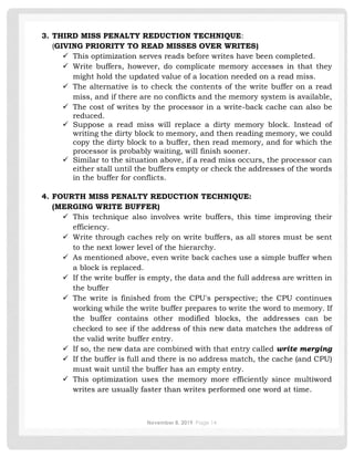 November 8, 2019 Page 14
3. THIRD MISS PENALTY REDUCTION TECHNIQUE:
(GIVING PRIORITY TO READ MISSES OVER WRITES)
✓ This optimization serves reads before writes have been completed.
✓ Write buffers, however, do complicate memory accesses in that they
might hold the updated value of a location needed on a read miss.
✓ The alternative is to check the contents of the write buffer on a read
miss, and if there are no conflicts and the memory system is available,
✓ The cost of writes by the processor in a write-back cache can also be
reduced.
✓ Suppose a read miss will replace a dirty memory block. Instead of
writing the dirty block to memory, and then reading memory, we could
copy the dirty block to a buffer, then read memory, and for which the
processor is probably waiting, will finish sooner.
✓ Similar to the situation above, if a read miss occurs, the processor can
either stall until the buffers empty or check the addresses of the words
in the buffer for conflicts.
4. FOURTH MISS PENALTY REDUCTION TECHNIQUE:
(MERGING WRITE BUFFER)
✓ This technique also involves write buffers, this time improving their
efficiency.
✓ Write through caches rely on write buffers, as all stores must be sent
to the next lower level of the hierarchy.
✓ As mentioned above, even write back caches use a simple buffer when
a block is replaced.
✓ If the write buffer is empty, the data and the full address are written in
the buffer
✓ The write is finished from the CPU's perspective; the CPU continues
working while the write buffer prepares to write the word to memory. If
the buffer contains other modified blocks, the addresses can be
checked to see if the address of this new data matches the address of
the valid write buffer entry.
✓ If so, the new data are combined with that entry called write merging
✓ If the buffer is full and there is no address match, the cache (and CPU)
must wait until the buffer has an empty entry.
✓ This optimization uses the memory more efficiently since multiword
writes are usually faster than writes performed one word at time.
 