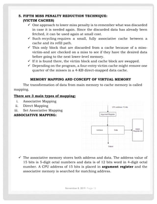 November 8, 2019 Page 15
5. FIFTH MISS PENALTY REDUCTION TECHNIQUE:
(VICTIM CACHES)
✓ One approach to lower miss penalty is to remember what was discarded
in case it is needed again. Since the discarded data has already been
fetched, it can be used again at small cost.
✓ Such recycling requires a small, fully associative cache between a
cache and its refill path.
✓ This only block that are discarded from a cache because of a miss-
victim-and are checked on a miss to see if they have the desired data
before going to the next lower-level memory.
✓ If it is found there, the victim block and cache block are swapped.
✓ Depending on the program, a four-entry victim cache might remove one
quarter of the misses in a 4-KB direct-mapped data cache.
MEMORY MAPPING AND CONCEPT OF VIRTUAL MEMORY
The transformation of data from main memory to cache memory is called
mapping.
There are 3 main types of mapping:
i. Associative Mapping
ii. Direct Mapping
iii. Set Associative Mapping
ASSOCIATIVE MAPPING:
✓ The associative memory stores both address and data. The address value of
15 bits is 5-digit octal numbers and data is of 12 bits word in 4-digit octal
number. A CPU address of 15 bits is placed in argument register and the
associative memory is searched for matching address.
 