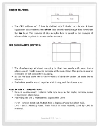 November 8, 2019 Page 16
DIRECT MAPPING:
✓ The CPU address of 15 bits is divided into 2 fields. In this the 9 least
significant bits constitute the index field and the remaining 6 bits constitute
the tag field. The number of bits in index field is equal to the number of
address bits required to access cache memory.
SET ASSOCIATIVE MAPPING:
✓ The disadvantage of direct mapping is that two words with same index
address can't reside in cache memory at the same time. This problem can be
overcome by set associative mapping.
✓ In this we can store two or more words of memory under the same index
address.
✓ Each data word is stored together with its tag and this forms a set.
REPLACEMENT ALGORITHMS:
✓ Data is continuously replaced with new data in the cache memory using
replacement algorithms.
✓ Following are the 2 replacement algorithms used:
• FIFO - First in First out. Oldest item is replaced with the latest item.
• LRU - Least Recently Used. Item which is least recently used by CPU is
removed.
 