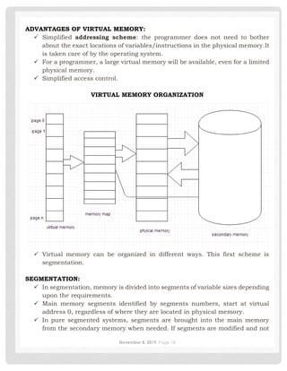 November 8, 2019 Page 18
ADVANTAGES OF VIRTUAL MEMORY:
✓ Simplified addressing scheme: the programmer does not need to bother
about the exact locations of variables/instructions in the physical memory.It
is taken care of by the operating system.
✓ For a programmer, a large virtual memory will be available, even for a limited
physical memory.
✓ Simplified access control.
VIRTUAL MEMORY ORGANIZATION
✓ Virtual memory can be organized in different ways. This first scheme is
segmentation.
SEGMENTATION:
✓ In segmentation, memory is divided into segments of variable sizes depending
upon the requirements.
✓ Main memory segments identified by segments numbers, start at virtual
address 0, regardless of where they are located in physical memory.
✓ In pure segmented systems, segments are brought into the main memory
from the secondary memory when needed. If segments are modified and not
 