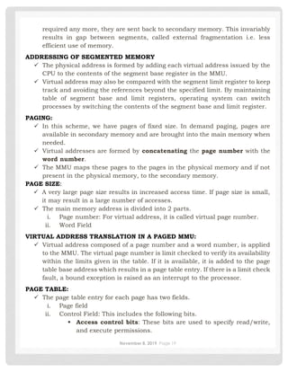 November 8, 2019 Page 19
required any more, they are sent back to secondary memory. This invariably
results in gap between segments, called external fragmentation i.e. less
efficient use of memory.
ADDRESSING OF SEGMENTED MEMORY
✓ The physical address is formed by adding each virtual address issued by the
CPU to the contents of the segment base register in the MMU.
✓ Virtual address may also be compared with the segment limit register to keep
track and avoiding the references beyond the specified limit. By maintaining
table of segment base and limit registers, operating system can switch
processes by switching the contents of the segment base and limit register.
PAGING:
✓ In this scheme, we have pages of fixed size. In demand paging, pages are
available in secondary memory and are brought into the main memory when
needed.
✓ Virtual addresses are formed by concatenating the page number with the
word number.
✓ The MMU maps these pages to the pages in the physical memory and if not
present in the physical memory, to the secondary memory.
PAGE SIZE:
✓ A very large page size results in increased access time. If page size is small,
it may result in a large number of accesses.
✓ The main memory address is divided into 2 parts.
i. Page number: For virtual address, it is called virtual page number.
ii. Word Field
VIRTUAL ADDRESS TRANSLATION IN A PAGED MMU:
✓ Virtual address composed of a page number and a word number, is applied
to the MMU. The virtual page number is limit checked to verify its availability
within the limits given in the table. If it is available, it is added to the page
table base address which results in a page table entry. If there is a limit check
fault, a bound exception is raised as an interrupt to the processor.
PAGE TABLE:
✓ The page table entry for each page has two fields.
i. Page field
ii. Control Field: This includes the following bits.
▪ Access control bits: These bits are used to specify read/write,
and execute permissions.
 