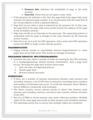 November 8, 2019 Page 20
▪ Presence bits: Indicates the availability of page in the main
memory.
▪ Used bits: These bits are set upon a read/ write.
✓ If the presence bit indicates a hit, then the page field of the page table entry
contains the physical page number. It is concatenated with the word field of
the virtual address to form a physical address.
✓ Page fault occurs when a miss is indicated by the presence bit. In this case,
the page field of the page table entry would contain the address of the page
in the secondary memory.
✓ Page miss results in an interrupt to the processor. The requesting process is
suspended until the page is brought in the main memory by the interrupt
service routine.
✓ Dirty bit is set on a write hit CPU operation. And a write miss CPU operation
causes the MMU to begin a write allocate process.
FRAGMENTATION:
✓ Paging scheme results in unavoidable internal fragmentations i.e. some
pages may not be fully used. This results in wastage of memory.
PROCESSOR DISPATCH -MULTIPROGRAMMING:
✓ Consider the case, when a number of tasks are waiting for the CPU attention
in a multiprogramming, shared memory environment. And a page fault
occurs. Servicing the page fault involves these steps.
i. Save the state of suspended process
ii. Handle page fault
iii. Resume normal execution
SCHEDULING:
✓ If there are a number of memory interactions between main memory and
secondary memory, a lot of CPU time is wasted in controlling these transfers
and number of interrupts may occur. To avoid this situation, Direct Memory
Access (DMA) is a frequently used technique.
✓ The Direct memory access scheme results in direct link between main
memory and secondary memory, and direct data transfer without attention
of the CPU.
✓ But use of DMA in virtual memory may cause coherence problem. Multiple
copies of the same page may reside in main memory and secondary memory.
✓ The operating system has to ensure that multiple copies are consistent.
 