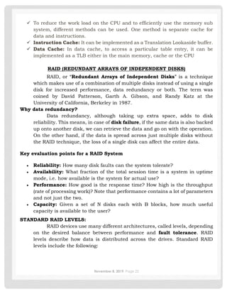 November 8, 2019 Page 22
✓ To reduce the work load on the CPU and to efficiently use the memory sub
system, different methods can be used. One method is separate cache for
data and instructions.
✓ Instruction Cache: It can be implemented as a Translation Lookaside buffer.
✓ Data Cache: In data cache, to access a particular table entry, it can be
implemented as a TLB either in the main memory, cache or the CPU
RAID (REDUNDANT ARRAYS OF INDEPENDENT DISKS)
RAID, or “Redundant Arrays of Independent Disks” is a technique
which makes use of a combination of multiple disks instead of using a single
disk for increased performance, data redundancy or both. The term was
coined by David Patterson, Garth A. Gibson, and Randy Katz at the
University of California, Berkeley in 1987.
Why data redundancy?
Data redundancy, although taking up extra space, adds to disk
reliability. This means, in case of disk failure, if the same data is also backed
up onto another disk, we can retrieve the data and go on with the operation.
On the other hand, if the data is spread across just multiple disks without
the RAID technique, the loss of a single disk can affect the entire data.
Key evaluation points for a RAID System
• Reliability: How many disk faults can the system tolerate?
• Availability: What fraction of the total session time is a system in uptime
mode, i.e. how available is the system for actual use?
• Performance: How good is the response time? How high is the throughput
(rate of processing work)? Note that performance contains a lot of parameters
and not just the two.
• Capacity: Given a set of N disks each with B blocks, how much useful
capacity is available to the user?
STANDARD RAID LEVELS:
RAID devices use many different architectures, called levels, depending
on the desired balance between performance and fault tolerance. RAID
levels describe how data is distributed across the drives. Standard RAID
levels include the following:
 