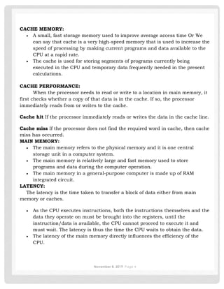 November 8, 2019 Page 4
CACHE MEMORY:
• A small, fast storage memory used to improve average access time Or We
can say that cache is a very high-speed memory that is used to increase the
speed of processing by making current programs and data available to the
CPU at a rapid rate.
• The cache is used for storing segments of programs currently being
executed in the CPU and temporary data frequently needed in the present
calculations.
CACHE PERFORMANCE:
When the processor needs to read or write to a location in main memory, it
first checks whether a copy of that data is in the cache. If so, the processor
immediately reads from or writes to the cache.
Cache hit If the processor immediately reads or writes the data in the cache line.
Cache miss If the processor does not find the required word in cache, then cache
miss has occurred.
MAIN MEMORY:
• The main memory refers to the physical memory and it is one central
storage unit in a computer system.
• The main memory is relatively large and fast memory used to store
programs and data during the computer operation.
• The main memory in a general-purpose computer is made up of RAM
integrated circuit.
LATENCY:
The latency is the time taken to transfer a block of data either from main
memory or caches.
• As the CPU executes instructions, both the instructions themselves and the
data they operate on must be brought into the registers, until the
instruction/data is available, the CPU cannot proceed to execute it and
must wait. The latency is thus the time the CPU waits to obtain the data.
• The latency of the main memory directly influences the efficiency of the
CPU.
 