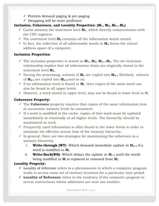 November 8, 2019 Page 6
✓ Permits demand paging & pre-paging
✓ Swapping will be more proficient
Inclusion, Coherence, and Locality Properties: (M1, M2, M3…Mn)
✓ Cache memory the innermost level M1, which directly communicates with
the CPU registers.
✓ The outermost level Mn contains all the information words stored.
✓ In fact, the collection of all addressable words in Mn forms the virtual
address space of a computer.
Inclusion Properties:
✓ The inclusion properties is stated as M1, M2, M3…Mn. The set inclusion
relationship implies that all information items are originally stored in the
outermost level Mn.
✓ During the processing, subsets of Mn are copied into Mn-1 Similarly, subsets
of Mn-1 are copied into Mn-2 and so on.
✓ If an information word is found in Mi, then copies of the same word can
also be found in all upper levels
✓ However, a word stored in upper level, may not be found in lower level in Mi
Coherence Property:
✓ The Coherence property requires that copies of the same information item
at successive memory levels be consistent.
✓ If a word is modified in the cache, copies of that word must be updated
immediately or eventually at all higher levels. The hierarchy should be
maintained as such.
✓ Frequently used information is often found in the lower levels in order to
minimize the effective access time of the memory hierarchy.
✓ ln general, there are two strategies for maintaining the coherence in a
memory hierarchy.
i. Write-through (WT) -Which demand immediate update in Mn+1 if a
word is modified in Mi.
ii. Write-Back(WB)- Which delays the update in Mi+1 until the world
being modified in Mi is replaced or removed from Mi.
Locality Property:
✓ Locality of reference refers to a phenomenon in which a computer program
tends to access same set of memory locations for a particular time period.
✓ Locality of Reference refers to the tendency of the computer program to
access instructions whose addresses are near one another.
 