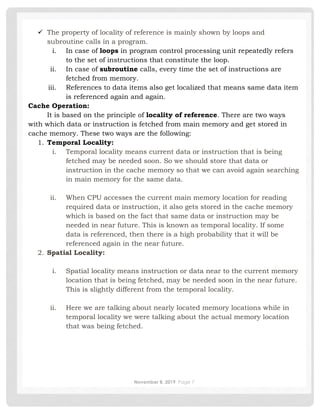 November 8, 2019 Page 7
✓ The property of locality of reference is mainly shown by loops and
subroutine calls in a program.
i. In case of loops in program control processing unit repeatedly refers
to the set of instructions that constitute the loop.
ii. In case of subroutine calls, every time the set of instructions are
fetched from memory.
iii. References to data items also get localized that means same data item
is referenced again and again.
Cache Operation:
It is based on the principle of locality of reference. There are two ways
with which data or instruction is fetched from main memory and get stored in
cache memory. These two ways are the following:
1. Temporal Locality:
i. Temporal locality means current data or instruction that is being
fetched may be needed soon. So we should store that data or
instruction in the cache memory so that we can avoid again searching
in main memory for the same data.
ii. When CPU accesses the current main memory location for reading
required data or instruction, it also gets stored in the cache memory
which is based on the fact that same data or instruction may be
needed in near future. This is known as temporal locality. If some
data is referenced, then there is a high probability that it will be
referenced again in the near future.
2. Spatial Locality:
i. Spatial locality means instruction or data near to the current memory
location that is being fetched, may be needed soon in the near future.
This is slightly different from the temporal locality.
ii. Here we are talking about nearly located memory locations while in
temporal locality we were talking about the actual memory location
that was being fetched.
 