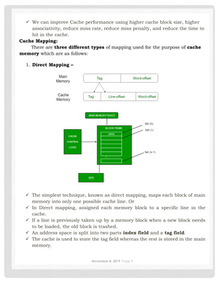 November 8, 2019 Page 9
✓ We can improve Cache performance using higher cache block size, higher
associativity, reduce miss rate, reduce miss penalty, and reduce the time to
hit in the cache.
Cache Mapping:
There are three different types of mapping used for the purpose of cache
memory which are as follows:
1. Direct Mapping –
✓ The simplest technique, known as direct mapping, maps each block of main
memory into only one possible cache line. Or
✓ In Direct mapping, assigned each memory block to a specific line in the
cache.
✓ If a line is previously taken up by a memory block when a new block needs
to be loaded, the old block is trashed.
✓ An address space is split into two parts index field and a tag field.
✓ The cache is used to store the tag field whereas the rest is stored in the main
memory.
 