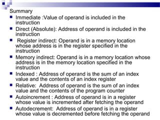Summary
 Immediate :Value of operand is included in the
instruction
 Direct (Absolute): Address of operand is included in the
instruction
 Register indirect: Operand is in a memory location
whose address is in the register specified in the
instruction
 Memory indirect: Operand is in a memory location whose
address is in the memory location specified in the
instruction
 Indexed : Address of operand is the sum of an index
value and the contents of an index register
 Relative: Address of operand is the sum of an index
value and the contents of the program counter
 Autoincrement : Address of operand is in a register
whose value is incremented after fetching the operand
 Autodecrement: Address of operand is in a register
whose value is decremented before fetching the operand
 