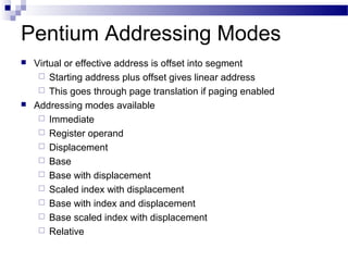 Pentium Addressing Modes
 Virtual or effective address is offset into segment
 Starting address plus offset gives linear address
 This goes through page translation if paging enabled
 Addressing modes available
 Immediate
 Register operand
 Displacement
 Base
 Base with displacement
 Scaled index with displacement
 Base with index and displacement
 Base scaled index with displacement
 Relative
 