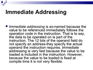 Immediate Addressing
 Immediate addressing is so-named because the
value to be referenced immediately follows the
operation code in the instruction. That is to say,
the data to be operated on is part of the
instruction. The 12 bits of the operand field do
not specify an address-they specify the actual
operand the instruction requires. Immediate
addressing is very fast because the value to be
loaded is included in the instruction. However,
because the value to be loaded is fixed at
compile time it is not very flexible.
 