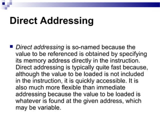Direct Addressing
 Direct addressing is so-named because the
value to be referenced is obtained by specifying
its memory address directly in the instruction.
Direct addressing is typically quite fast because,
although the value to be loaded is not included
in the instruction, it is quickly accessible. It is
also much more flexible than immediate
addressing because the value to be loaded is
whatever is found at the given address, which
may be variable.
 