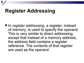 Register Addressing
 In register addressing, a register, instead
of memory, is used to specify the operand.
This is very similar to direct addressing,
except that instead of a memory address,
the address field contains a register
reference. The contents of that register
are used as the operand
 
