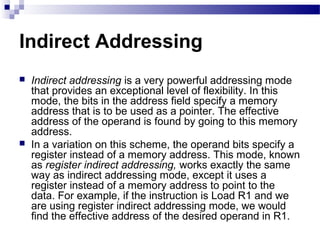 Indirect Addressing
 Indirect addressing is a very powerful addressing mode
that provides an exceptional level of flexibility. In this
mode, the bits in the address field specify a memory
address that is to be used as a pointer. The effective
address of the operand is found by going to this memory
address.
 In a variation on this scheme, the operand bits specify a
register instead of a memory address. This mode, known
as register indirect addressing, works exactly the same
way as indirect addressing mode, except it uses a
register instead of a memory address to point to the
data. For example, if the instruction is Load R1 and we
are using register indirect addressing mode, we would
find the effective address of the desired operand in R1.
 