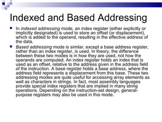 Indexed and Based Addressing
 In indexed addressing mode, an index register (either explicitly or
implicitly designated) is used to store an offset (or displacement),
which is added to the operand, resulting in the effective address of
the data.
 Based addressing mode is similar, except a base address register,
rather than an index register, is used. In theory, the difference
between these two modes is in how they are used, not how the
operands are computed. An index register holds an index that is
used as an offset, relative to the address given in the address field
of the instruction. A base register holds a base address, where the
address field represents a displacement from this base. These two
addressing modes are quite useful for accessing array elements as
well as characters in strings. In fact, most assembly languages
provide special index registers that are implied in many string
operations. Depending on the instruction-set design, general-
purpose registers may also be used in this mode.
 