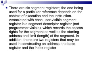  There are six segment registers; the one being
used for a particular reference depends on the
context of execution and the instruction.
Associated with each user-visible segment
register is a segment descriptor register (not
programmer visible), which records the access
rights for the segment as well as the starting
address and limit (length) of the segment. In
addition, there are two registers that may be
used in constructing an address: the base
register and the index register
 